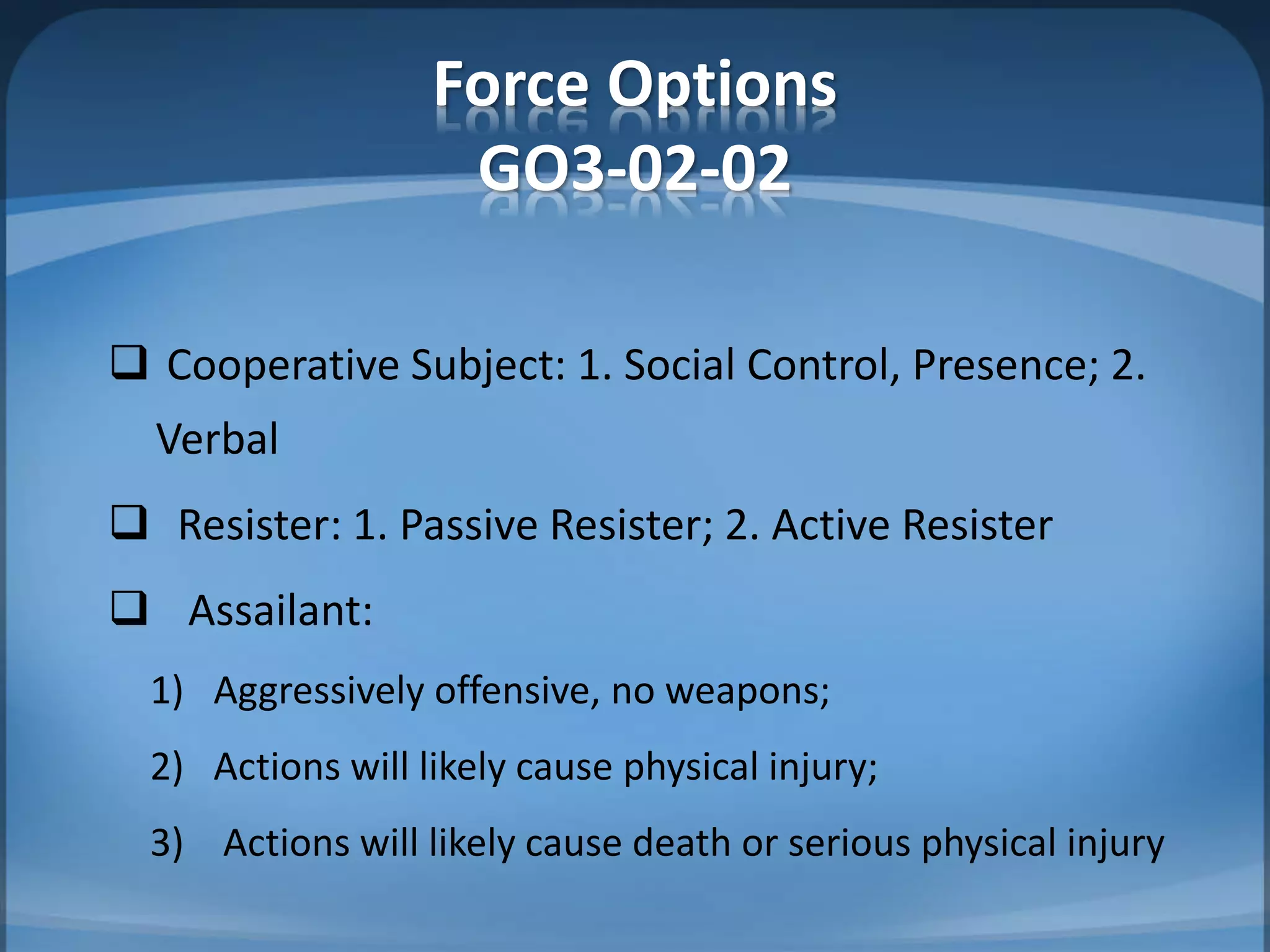 Force Options
GO3-02-02
 Cooperative Subject: 1. Social Control, Presence; 2.
Verbal
 Resister: 1. Passive Resister; 2. Active Resister
 Assailant:
1) Aggressively offensive, no weapons;
2) Actions will likely cause physical injury;
3) Actions will likely cause death or serious physical injury
 