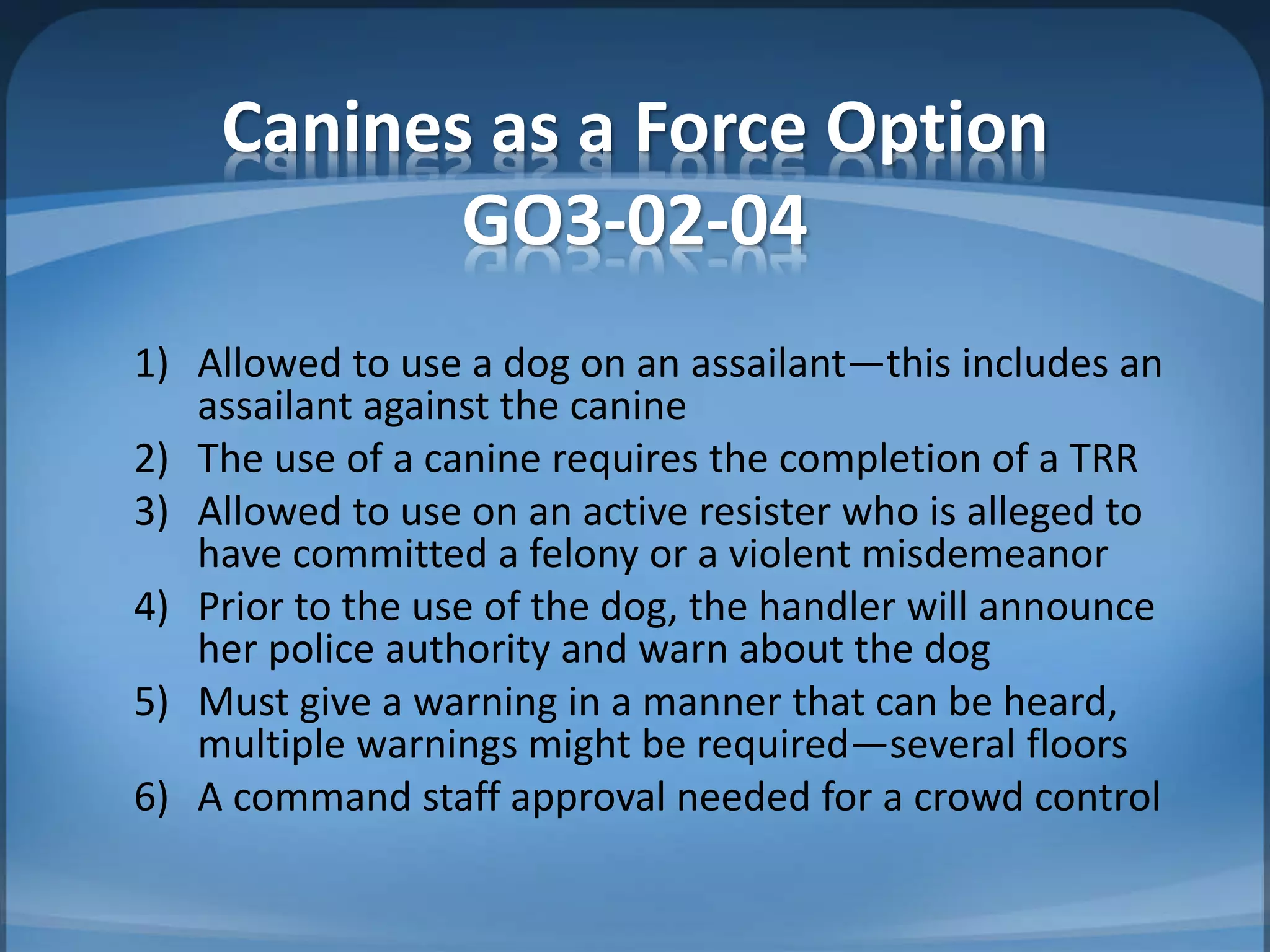 Canines as a Force Option
GO3-02-04
1) Allowed to use a dog on an assailant—this includes an
assailant against the canine
2) The use of a canine requires the completion of a TRR
3) Allowed to use on an active resister who is alleged to
have committed a felony or a violent misdemeanor
4) Prior to the use of the dog, the handler will announce
her police authority and warn about the dog
5) Must give a warning in a manner that can be heard,
multiple warnings might be required—several floors
6) A command staff approval needed for a crowd control
 