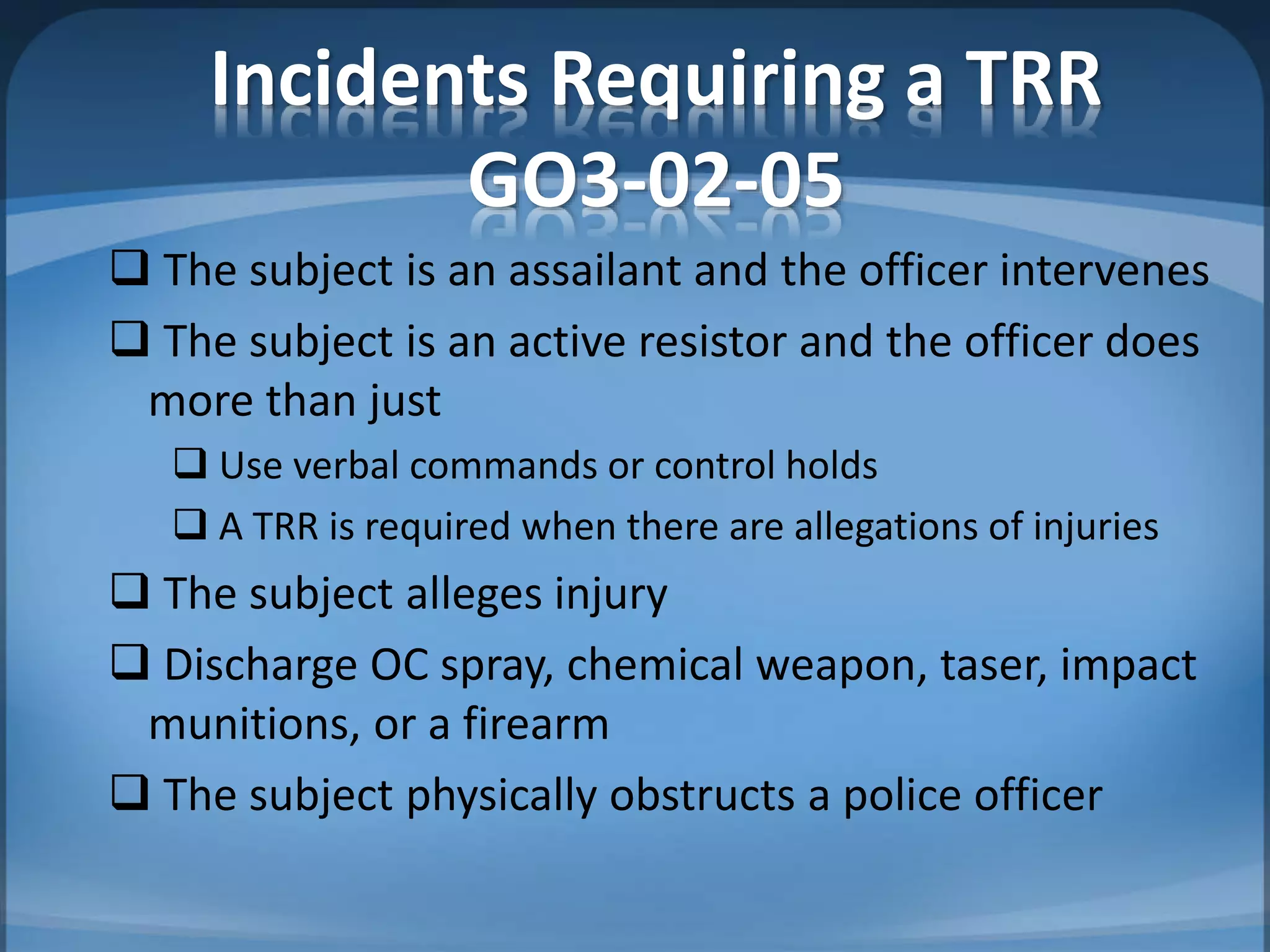 Incidents Requiring a TRR
GO3-02-05
 The subject is an assailant and the officer intervenes
 The subject is an active resistor and the officer does
more than just
 Use verbal commands or control holds
 A TRR is required when there are allegations of injuries
 The subject alleges injury
 Discharge OC spray, chemical weapon, taser, impact
munitions, or a firearm
 The subject physically obstructs a police officer
 