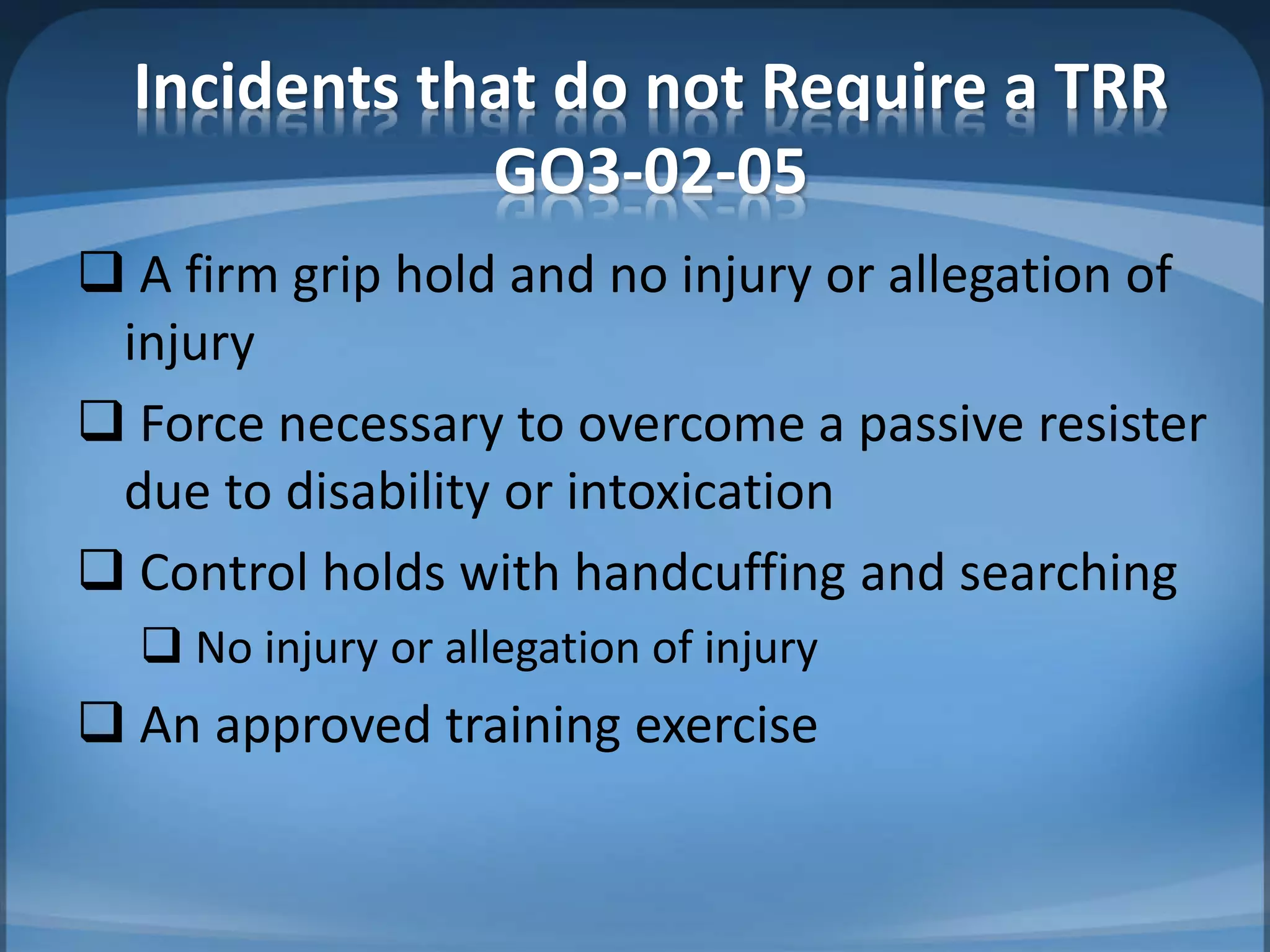 Incidents that do not Require a TRR
GO3-02-05
 A firm grip hold and no injury or allegation of
injury
 Force necessary to overcome a passive resister
due to disability or intoxication
 Control holds with handcuffing and searching
 No injury or allegation of injury
 An approved training exercise
 