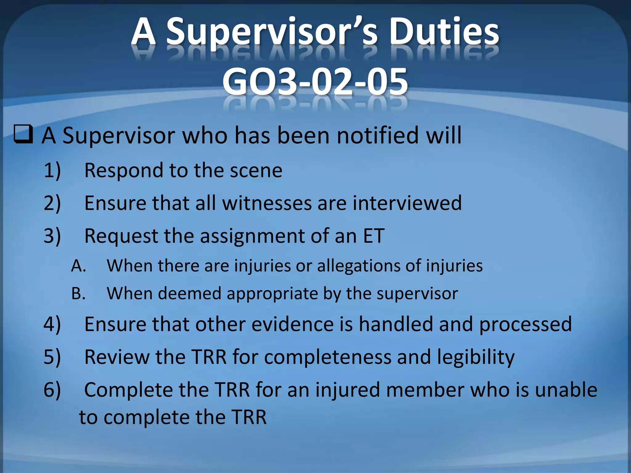A Supervisor’s Duties
GO3-02-05
 A Supervisor who has been notified will
1) Respond to the scene
2) Ensure that all witnesses are interviewed
3) Request the assignment of an ET
A. When there are injuries or allegations of injuries
B. When deemed appropriate by the supervisor
4) Ensure that other evidence is handled and processed
5) Review the TRR for completeness and legibility
6) Complete the TRR for an injured member who is unable
to complete the TRR
 