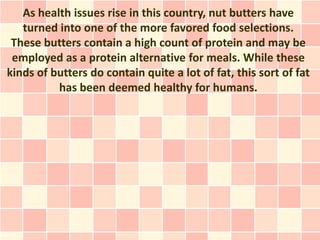 As health issues rise in this country, nut butters have
   turned into one of the more favored food selections.
 These butters contain a high count of protein and may be
 employed as a protein alternative for meals. While these
kinds of butters do contain quite a lot of fat, this sort of fat
          has been deemed healthy for humans.
 