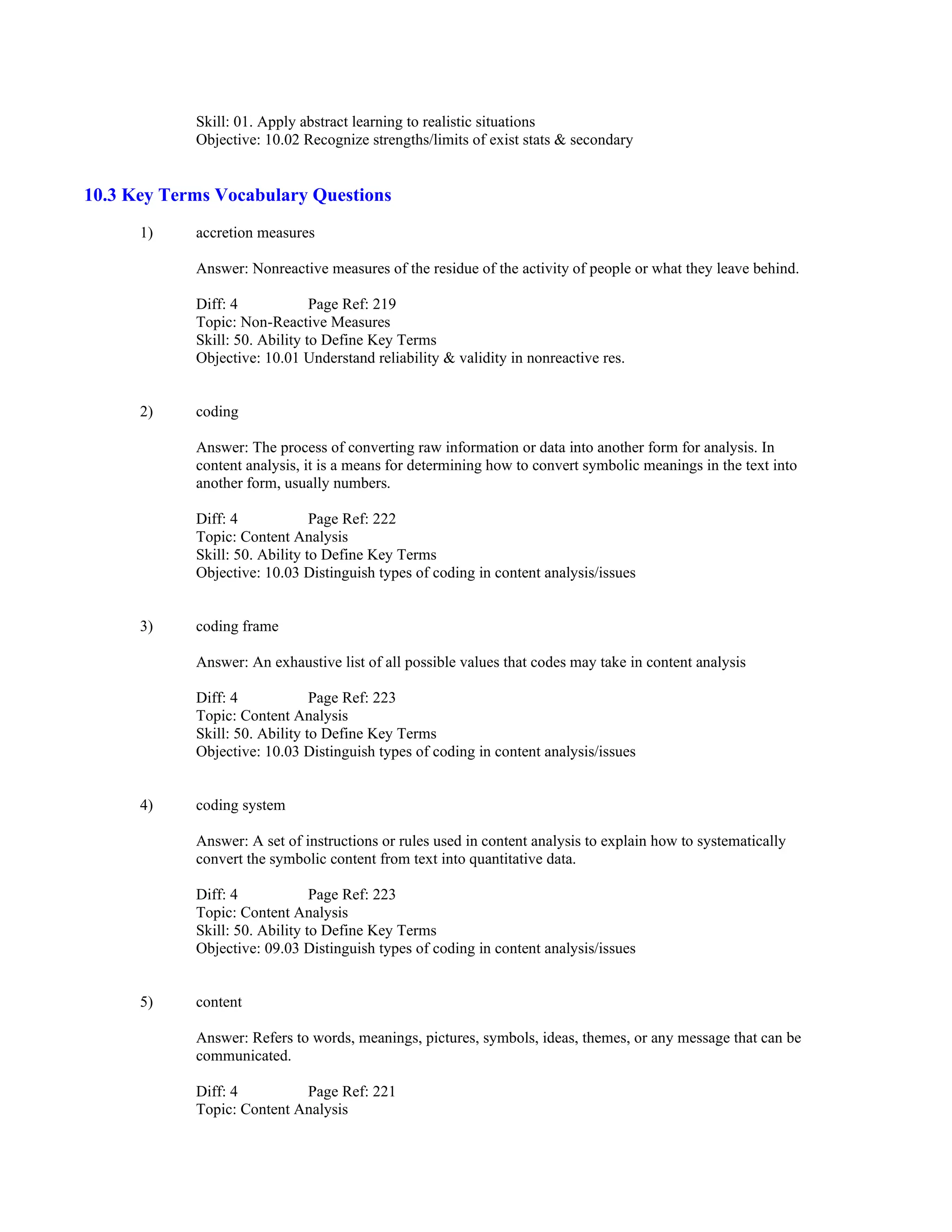 Skill: 01. Apply abstract learning to realistic situations
Objective: 10.02 Recognize strengths/limits of exist stats & secondary
10.3 Key Terms Vocabulary Questions
1) accretion measures
Answer: Nonreactive measures of the residue of the activity of people or what they leave behind.
Diff: 4 Page Ref: 219
Topic: Non-Reactive Measures
Skill: 50. Ability to Define Key Terms
Objective: 10.01 Understand reliability & validity in nonreactive res.
2) coding
Answer: The process of converting raw information or data into another form for analysis. In
content analysis, it is a means for determining how to convert symbolic meanings in the text into
another form, usually numbers.
Diff: 4 Page Ref: 222
Topic: Content Analysis
Skill: 50. Ability to Define Key Terms
Objective: 10.03 Distinguish types of coding in content analysis/issues
3) coding frame
Answer: An exhaustive list of all possible values that codes may take in content analysis
Diff: 4 Page Ref: 223
Topic: Content Analysis
Skill: 50. Ability to Define Key Terms
Objective: 10.03 Distinguish types of coding in content analysis/issues
4) coding system
Answer: A set of instructions or rules used in content analysis to explain how to systematically
convert the symbolic content from text into quantitative data.
Diff: 4 Page Ref: 223
Topic: Content Analysis
Skill: 50. Ability to Define Key Terms
Objective: 09.03 Distinguish types of coding in content analysis/issues
5) content
Answer: Refers to words, meanings, pictures, symbols, ideas, themes, or any message that can be
communicated.
Diff: 4 Page Ref: 221
Topic: Content Analysis
 