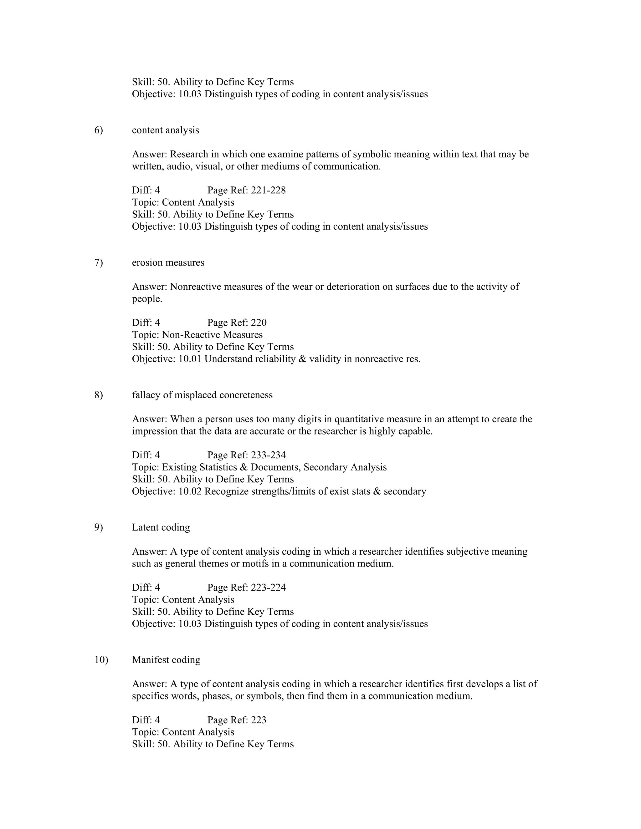 Skill: 50. Ability to Define Key Terms
Objective: 10.03 Distinguish types of coding in content analysis/issues
6) content analysis
Answer: Research in which one examine patterns of symbolic meaning within text that may be
written, audio, visual, or other mediums of communication.
Diff: 4 Page Ref: 221-228
Topic: Content Analysis
Skill: 50. Ability to Define Key Terms
Objective: 10.03 Distinguish types of coding in content analysis/issues
7) erosion measures
Answer: Nonreactive measures of the wear or deterioration on surfaces due to the activity of
people.
Diff: 4 Page Ref: 220
Topic: Non-Reactive Measures
Skill: 50. Ability to Define Key Terms
Objective: 10.01 Understand reliability & validity in nonreactive res.
8) fallacy of misplaced concreteness
Answer: When a person uses too many digits in quantitative measure in an attempt to create the
impression that the data are accurate or the researcher is highly capable.
Diff: 4 Page Ref: 233-234
Topic: Existing Statistics & Documents, Secondary Analysis
Skill: 50. Ability to Define Key Terms
Objective: 10.02 Recognize strengths/limits of exist stats & secondary
9) Latent coding
Answer: A type of content analysis coding in which a researcher identifies subjective meaning
such as general themes or motifs in a communication medium.
Diff: 4 Page Ref: 223-224
Topic: Content Analysis
Skill: 50. Ability to Define Key Terms
Objective: 10.03 Distinguish types of coding in content analysis/issues
10) Manifest coding
Answer: A type of content analysis coding in which a researcher identifies first develops a list of
specifics words, phases, or symbols, then find them in a communication medium.
Diff: 4 Page Ref: 223
Topic: Content Analysis
Skill: 50. Ability to Define Key Terms
 