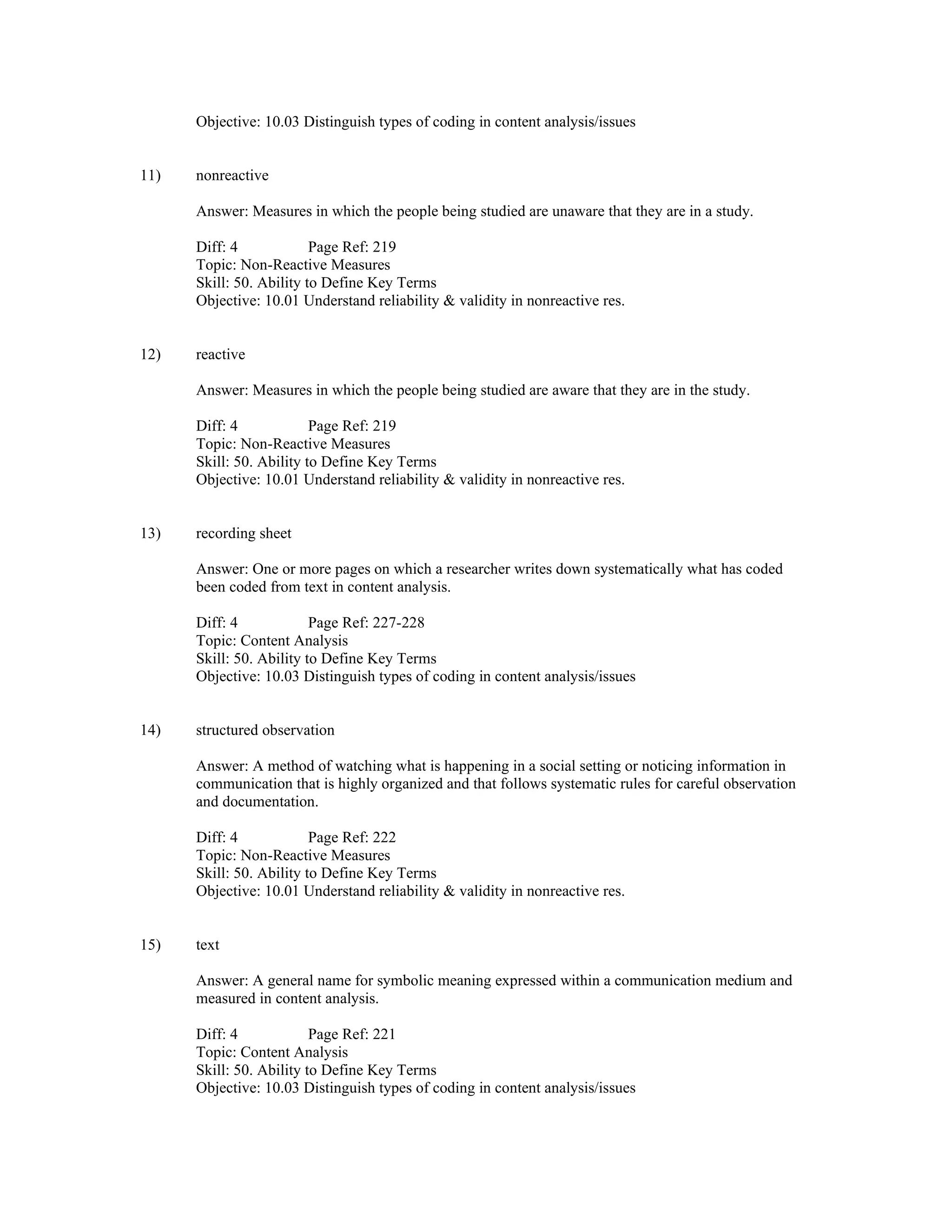 Objective: 10.03 Distinguish types of coding in content analysis/issues
11) nonreactive
Answer: Measures in which the people being studied are unaware that they are in a study.
Diff: 4 Page Ref: 219
Topic: Non-Reactive Measures
Skill: 50. Ability to Define Key Terms
Objective: 10.01 Understand reliability & validity in nonreactive res.
12) reactive
Answer: Measures in which the people being studied are aware that they are in the study.
Diff: 4 Page Ref: 219
Topic: Non-Reactive Measures
Skill: 50. Ability to Define Key Terms
Objective: 10.01 Understand reliability & validity in nonreactive res.
13) recording sheet
Answer: One or more pages on which a researcher writes down systematically what has coded
been coded from text in content analysis.
Diff: 4 Page Ref: 227-228
Topic: Content Analysis
Skill: 50. Ability to Define Key Terms
Objective: 10.03 Distinguish types of coding in content analysis/issues
14) structured observation
Answer: A method of watching what is happening in a social setting or noticing information in
communication that is highly organized and that follows systematic rules for careful observation
and documentation.
Diff: 4 Page Ref: 222
Topic: Non-Reactive Measures
Skill: 50. Ability to Define Key Terms
Objective: 10.01 Understand reliability & validity in nonreactive res.
15) text
Answer: A general name for symbolic meaning expressed within a communication medium and
measured in content analysis.
Diff: 4 Page Ref: 221
Topic: Content Analysis
Skill: 50. Ability to Define Key Terms
Objective: 10.03 Distinguish types of coding in content analysis/issues
 