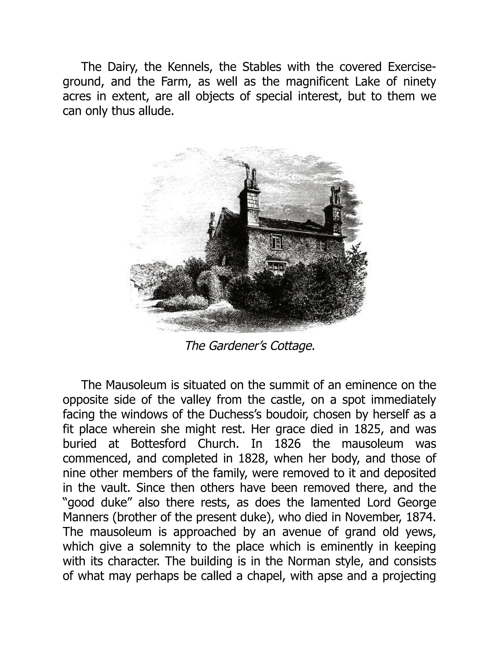 The Dairy, the Kennels, the Stables with the covered Exercise-
ground, and the Farm, as well as the magnificent Lake of ninety
acres in extent, are all objects of special interest, but to them we
can only thus allude.
The Gardener’s Cottage.
The Mausoleum is situated on the summit of an eminence on the
opposite side of the valley from the castle, on a spot immediately
facing the windows of the Duchess’s boudoir, chosen by herself as a
fit place wherein she might rest. Her grace died in 1825, and was
buried at Bottesford Church. In 1826 the mausoleum was
commenced, and completed in 1828, when her body, and those of
nine other members of the family, were removed to it and deposited
in the vault. Since then others have been removed there, and the
“good duke” also there rests, as does the lamented Lord George
Manners (brother of the present duke), who died in November, 1874.
The mausoleum is approached by an avenue of grand old yews,
which give a solemnity to the place which is eminently in keeping
with its character. The building is in the Norman style, and consists
of what may perhaps be called a chapel, with apse and a projecting
 