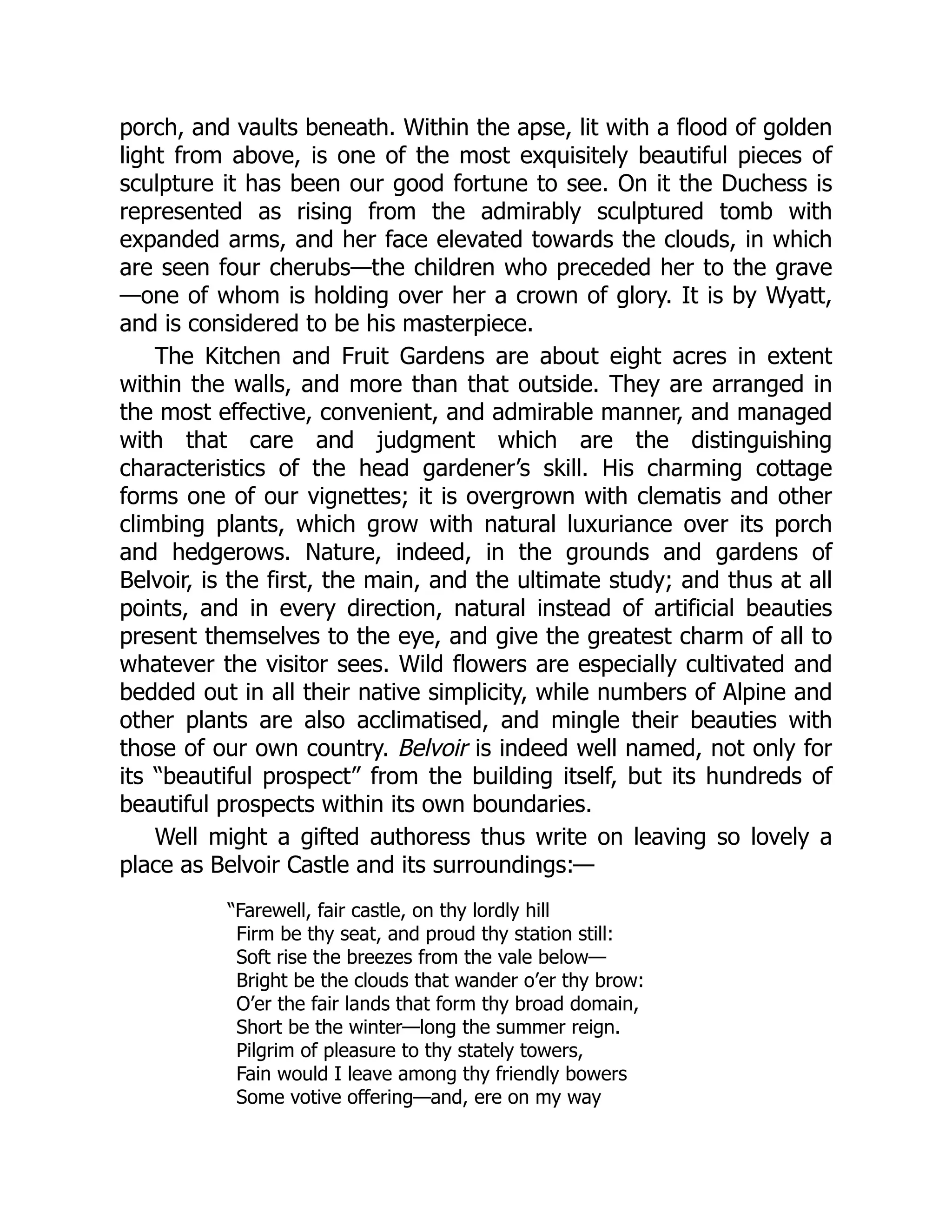 porch, and vaults beneath. Within the apse, lit with a flood of golden
light from above, is one of the most exquisitely beautiful pieces of
sculpture it has been our good fortune to see. On it the Duchess is
represented as rising from the admirably sculptured tomb with
expanded arms, and her face elevated towards the clouds, in which
are seen four cherubs—the children who preceded her to the grave
—one of whom is holding over her a crown of glory. It is by Wyatt,
and is considered to be his masterpiece.
The Kitchen and Fruit Gardens are about eight acres in extent
within the walls, and more than that outside. They are arranged in
the most effective, convenient, and admirable manner, and managed
with that care and judgment which are the distinguishing
characteristics of the head gardener’s skill. His charming cottage
forms one of our vignettes; it is overgrown with clematis and other
climbing plants, which grow with natural luxuriance over its porch
and hedgerows. Nature, indeed, in the grounds and gardens of
Belvoir, is the first, the main, and the ultimate study; and thus at all
points, and in every direction, natural instead of artificial beauties
present themselves to the eye, and give the greatest charm of all to
whatever the visitor sees. Wild flowers are especially cultivated and
bedded out in all their native simplicity, while numbers of Alpine and
other plants are also acclimatised, and mingle their beauties with
those of our own country. Belvoir is indeed well named, not only for
its “beautiful prospect” from the building itself, but its hundreds of
beautiful prospects within its own boundaries.
Well might a gifted authoress thus write on leaving so lovely a
place as Belvoir Castle and its surroundings:—
“Farewell, fair castle, on thy lordly hill
Firm be thy seat, and proud thy station still:
Soft rise the breezes from the vale below—
Bright be the clouds that wander o’er thy brow:
O’er the fair lands that form thy broad domain,
Short be the winter—long the summer reign.
Pilgrim of pleasure to thy stately towers,
Fain would I leave among thy friendly bowers
Some votive offering—and, ere on my way
 
