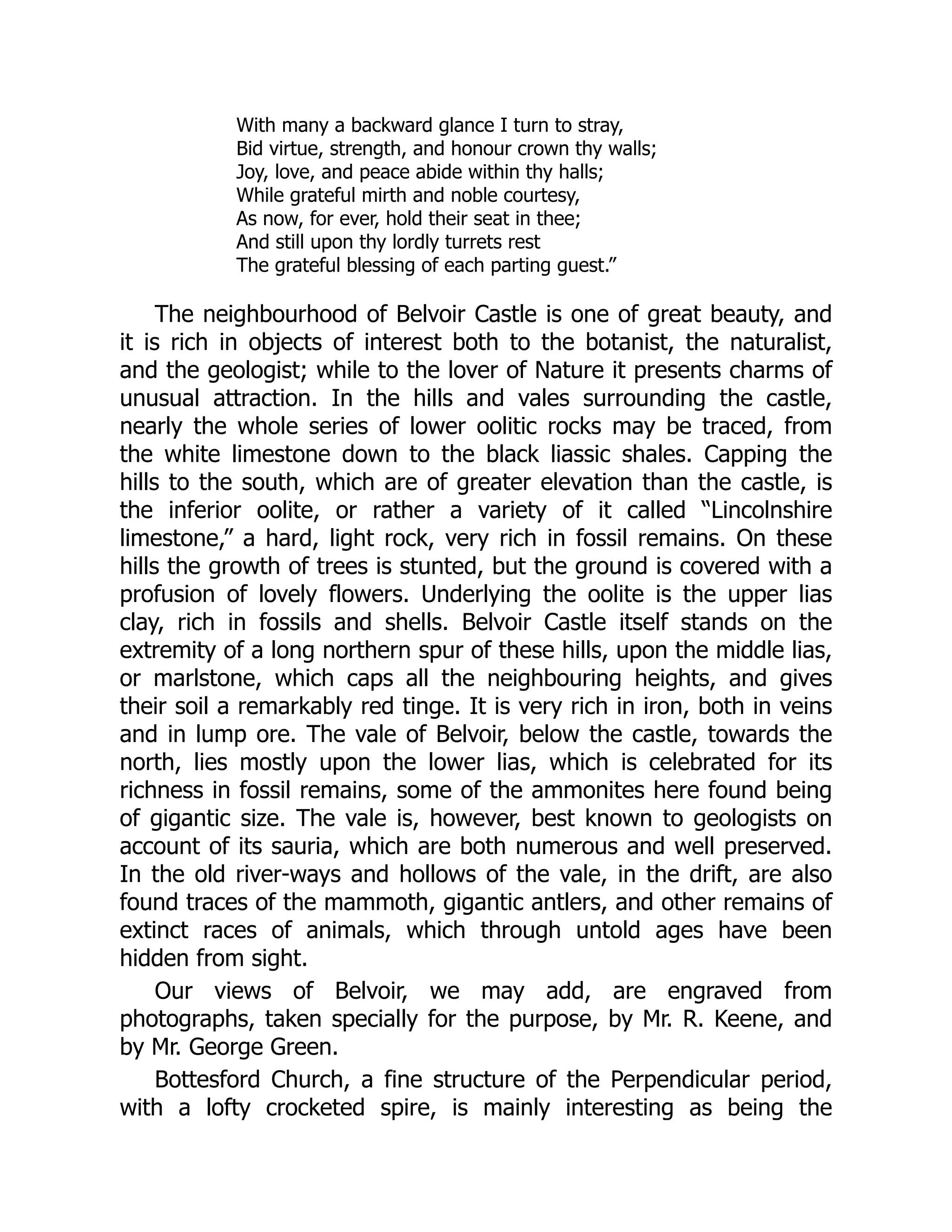 With many a backward glance I turn to stray,
Bid virtue, strength, and honour crown thy walls;
Joy, love, and peace abide within thy halls;
While grateful mirth and noble courtesy,
As now, for ever, hold their seat in thee;
And still upon thy lordly turrets rest
The grateful blessing of each parting guest.”
The neighbourhood of Belvoir Castle is one of great beauty, and
it is rich in objects of interest both to the botanist, the naturalist,
and the geologist; while to the lover of Nature it presents charms of
unusual attraction. In the hills and vales surrounding the castle,
nearly the whole series of lower oolitic rocks may be traced, from
the white limestone down to the black liassic shales. Capping the
hills to the south, which are of greater elevation than the castle, is
the inferior oolite, or rather a variety of it called “Lincolnshire
limestone,” a hard, light rock, very rich in fossil remains. On these
hills the growth of trees is stunted, but the ground is covered with a
profusion of lovely flowers. Underlying the oolite is the upper lias
clay, rich in fossils and shells. Belvoir Castle itself stands on the
extremity of a long northern spur of these hills, upon the middle lias,
or marlstone, which caps all the neighbouring heights, and gives
their soil a remarkably red tinge. It is very rich in iron, both in veins
and in lump ore. The vale of Belvoir, below the castle, towards the
north, lies mostly upon the lower lias, which is celebrated for its
richness in fossil remains, some of the ammonites here found being
of gigantic size. The vale is, however, best known to geologists on
account of its sauria, which are both numerous and well preserved.
In the old river-ways and hollows of the vale, in the drift, are also
found traces of the mammoth, gigantic antlers, and other remains of
extinct races of animals, which through untold ages have been
hidden from sight.
Our views of Belvoir, we may add, are engraved from
photographs, taken specially for the purpose, by Mr. R. Keene, and
by Mr. George Green.
Bottesford Church, a fine structure of the Perpendicular period,
with a lofty crocketed spire, is mainly interesting as being the
 