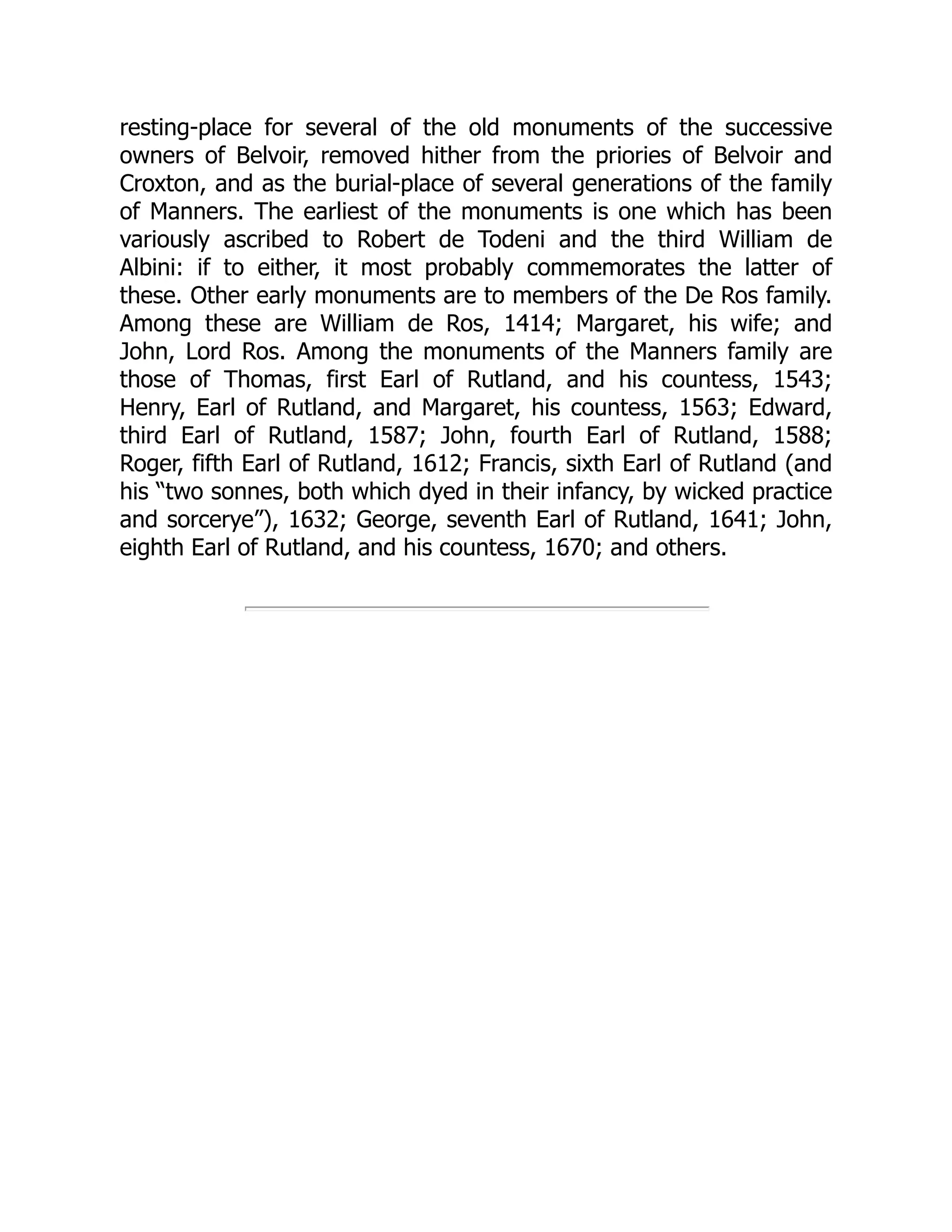 resting-place for several of the old monuments of the successive
owners of Belvoir, removed hither from the priories of Belvoir and
Croxton, and as the burial-place of several generations of the family
of Manners. The earliest of the monuments is one which has been
variously ascribed to Robert de Todeni and the third William de
Albini: if to either, it most probably commemorates the latter of
these. Other early monuments are to members of the De Ros family.
Among these are William de Ros, 1414; Margaret, his wife; and
John, Lord Ros. Among the monuments of the Manners family are
those of Thomas, first Earl of Rutland, and his countess, 1543;
Henry, Earl of Rutland, and Margaret, his countess, 1563; Edward,
third Earl of Rutland, 1587; John, fourth Earl of Rutland, 1588;
Roger, fifth Earl of Rutland, 1612; Francis, sixth Earl of Rutland (and
his “two sonnes, both which dyed in their infancy, by wicked practice
and sorcerye”), 1632; George, seventh Earl of Rutland, 1641; John,
eighth Earl of Rutland, and his countess, 1670; and others.
 