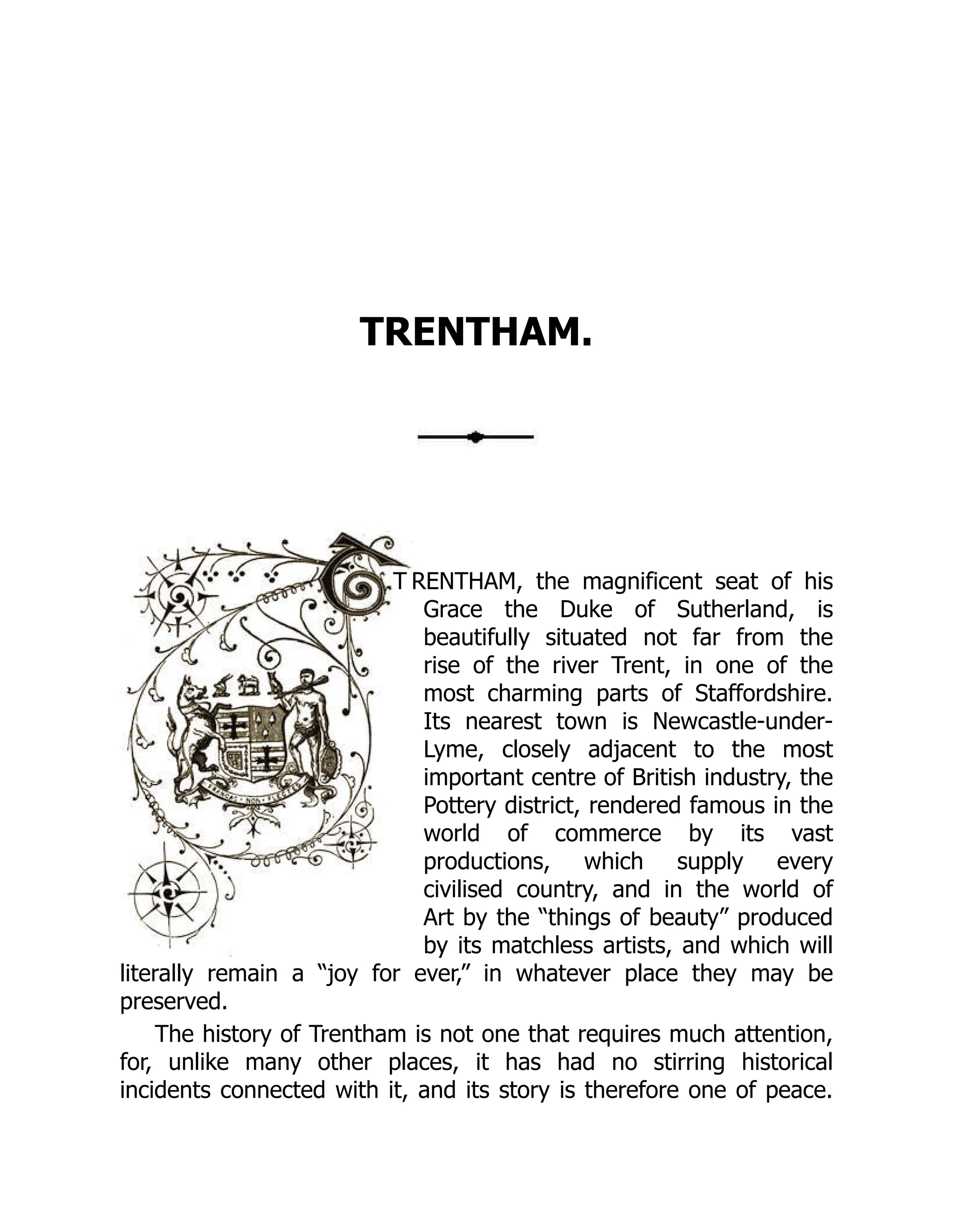 TRENTHAM.
T RENTHAM, the magnificent seat of his
Grace the Duke of Sutherland, is
beautifully situated not far from the
rise of the river Trent, in one of the
most charming parts of Staffordshire.
Its nearest town is Newcastle-under-
Lyme, closely adjacent to the most
important centre of British industry, the
Pottery district, rendered famous in the
world of commerce by its vast
productions, which supply every
civilised country, and in the world of
Art by the “things of beauty” produced
by its matchless artists, and which will
literally remain a “joy for ever,” in whatever place they may be
preserved.
The history of Trentham is not one that requires much attention,
for, unlike many other places, it has had no stirring historical
incidents connected with it, and its story is therefore one of peace.
 