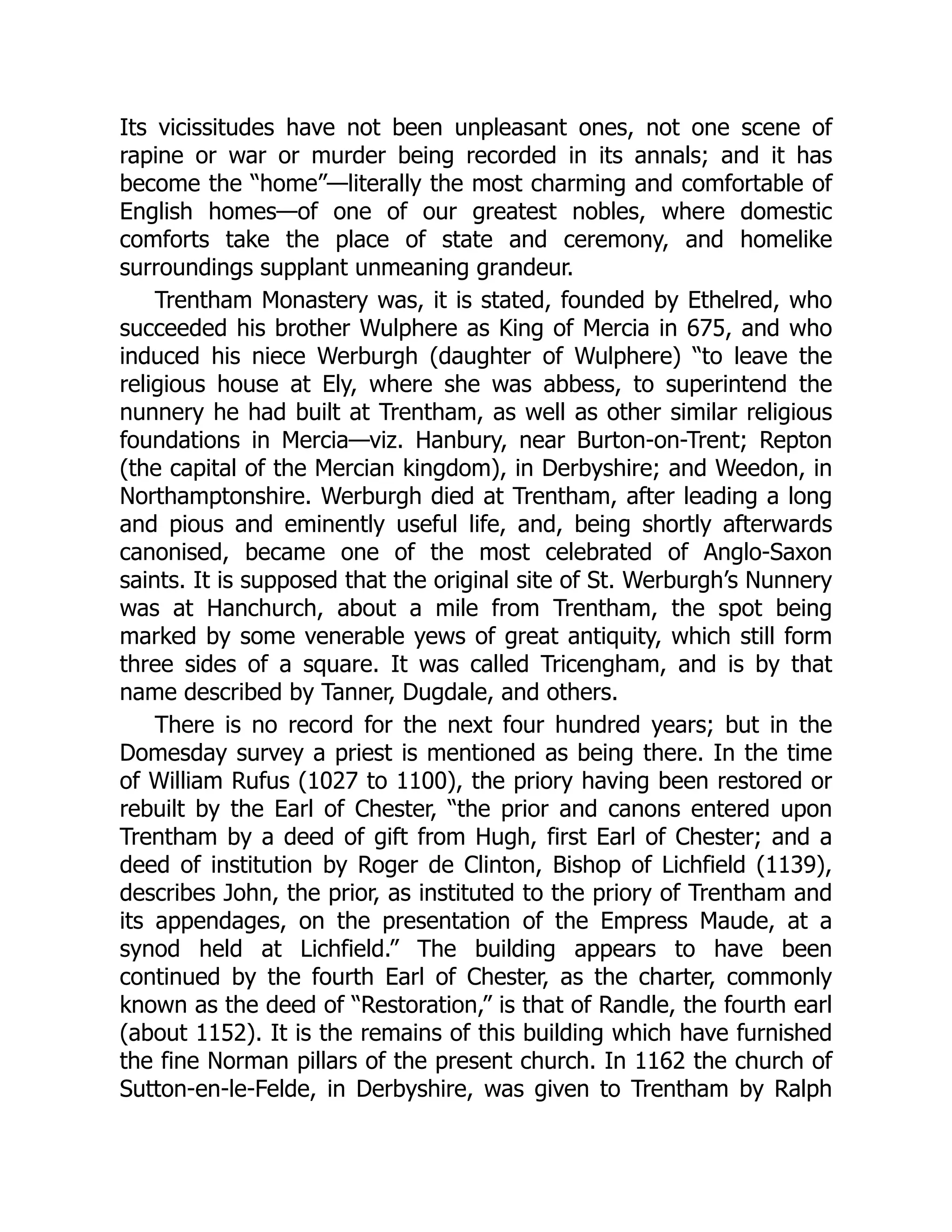 Its vicissitudes have not been unpleasant ones, not one scene of
rapine or war or murder being recorded in its annals; and it has
become the “home”—literally the most charming and comfortable of
English homes—of one of our greatest nobles, where domestic
comforts take the place of state and ceremony, and homelike
surroundings supplant unmeaning grandeur.
Trentham Monastery was, it is stated, founded by Ethelred, who
succeeded his brother Wulphere as King of Mercia in 675, and who
induced his niece Werburgh (daughter of Wulphere) “to leave the
religious house at Ely, where she was abbess, to superintend the
nunnery he had built at Trentham, as well as other similar religious
foundations in Mercia—viz. Hanbury, near Burton-on-Trent; Repton
(the capital of the Mercian kingdom), in Derbyshire; and Weedon, in
Northamptonshire. Werburgh died at Trentham, after leading a long
and pious and eminently useful life, and, being shortly afterwards
canonised, became one of the most celebrated of Anglo-Saxon
saints. It is supposed that the original site of St. Werburgh’s Nunnery
was at Hanchurch, about a mile from Trentham, the spot being
marked by some venerable yews of great antiquity, which still form
three sides of a square. It was called Tricengham, and is by that
name described by Tanner, Dugdale, and others.
There is no record for the next four hundred years; but in the
Domesday survey a priest is mentioned as being there. In the time
of William Rufus (1027 to 1100), the priory having been restored or
rebuilt by the Earl of Chester, “the prior and canons entered upon
Trentham by a deed of gift from Hugh, first Earl of Chester; and a
deed of institution by Roger de Clinton, Bishop of Lichfield (1139),
describes John, the prior, as instituted to the priory of Trentham and
its appendages, on the presentation of the Empress Maude, at a
synod held at Lichfield.” The building appears to have been
continued by the fourth Earl of Chester, as the charter, commonly
known as the deed of “Restoration,” is that of Randle, the fourth earl
(about 1152). It is the remains of this building which have furnished
the fine Norman pillars of the present church. In 1162 the church of
Sutton-en-le-Felde, in Derbyshire, was given to Trentham by Ralph
 