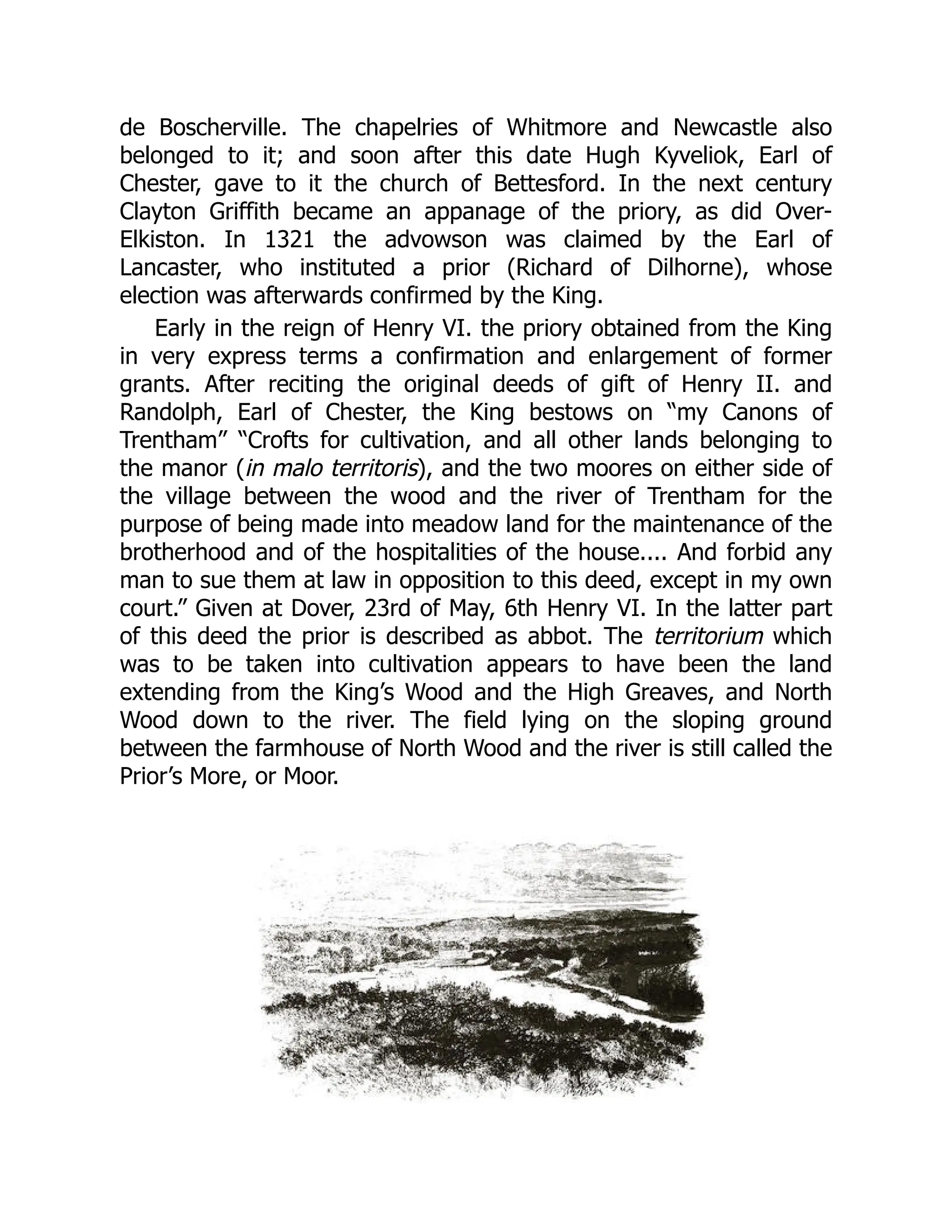 de Boscherville. The chapelries of Whitmore and Newcastle also
belonged to it; and soon after this date Hugh Kyveliok, Earl of
Chester, gave to it the church of Bettesford. In the next century
Clayton Griffith became an appanage of the priory, as did Over-
Elkiston. In 1321 the advowson was claimed by the Earl of
Lancaster, who instituted a prior (Richard of Dilhorne), whose
election was afterwards confirmed by the King.
Early in the reign of Henry VI. the priory obtained from the King
in very express terms a confirmation and enlargement of former
grants. After reciting the original deeds of gift of Henry II. and
Randolph, Earl of Chester, the King bestows on “my Canons of
Trentham” “Crofts for cultivation, and all other lands belonging to
the manor (in malo territoris), and the two moores on either side of
the village between the wood and the river of Trentham for the
purpose of being made into meadow land for the maintenance of the
brotherhood and of the hospitalities of the house.... And forbid any
man to sue them at law in opposition to this deed, except in my own
court.” Given at Dover, 23rd of May, 6th Henry VI. In the latter part
of this deed the prior is described as abbot. The territorium which
was to be taken into cultivation appears to have been the land
extending from the King’s Wood and the High Greaves, and North
Wood down to the river. The field lying on the sloping ground
between the farmhouse of North Wood and the river is still called the
Prior’s More, or Moor.
 