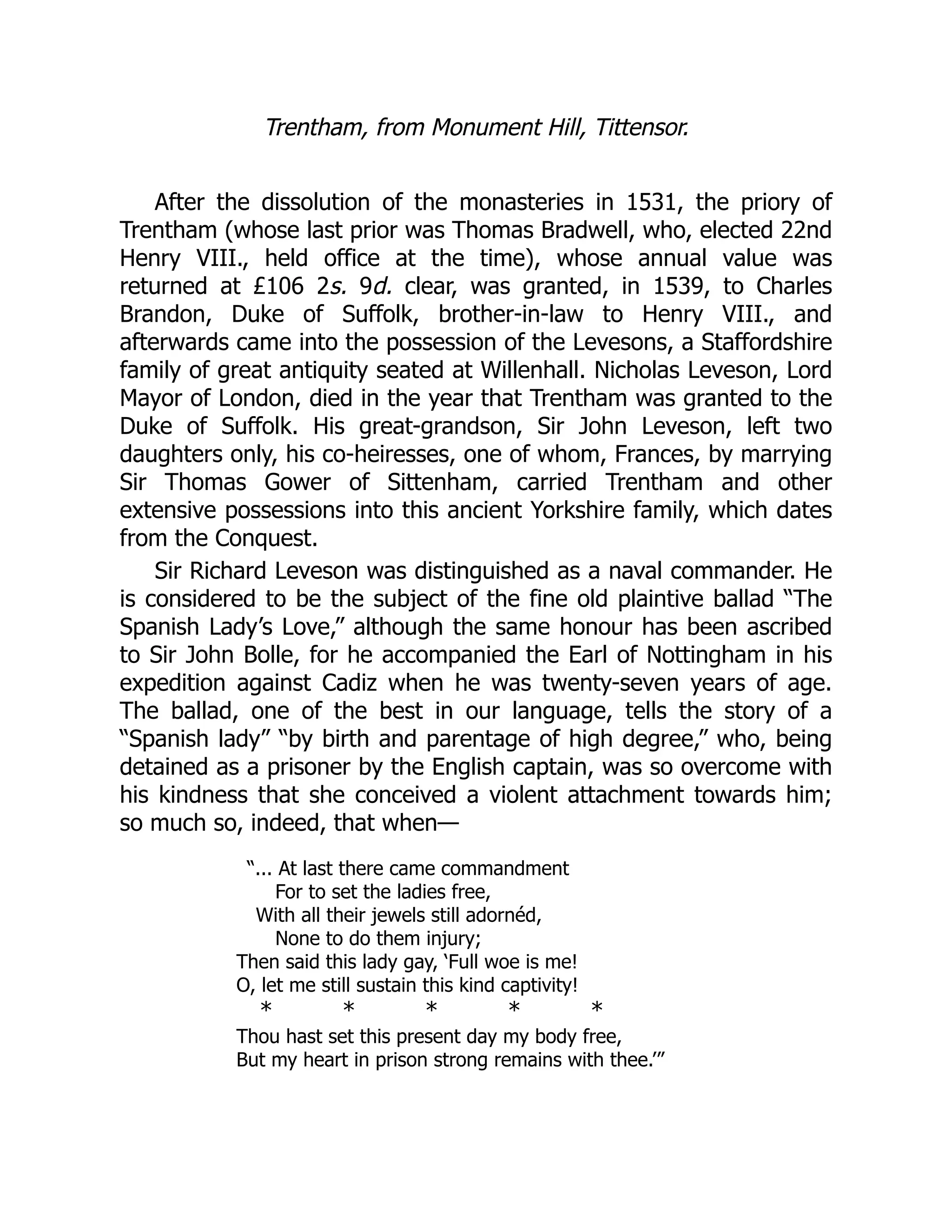 Trentham, from Monument Hill, Tittensor.
After the dissolution of the monasteries in 1531, the priory of
Trentham (whose last prior was Thomas Bradwell, who, elected 22nd
Henry VIII., held office at the time), whose annual value was
returned at £106 2s. 9d. clear, was granted, in 1539, to Charles
Brandon, Duke of Suffolk, brother-in-law to Henry VIII., and
afterwards came into the possession of the Levesons, a Staffordshire
family of great antiquity seated at Willenhall. Nicholas Leveson, Lord
Mayor of London, died in the year that Trentham was granted to the
Duke of Suffolk. His great-grandson, Sir John Leveson, left two
daughters only, his co-heiresses, one of whom, Frances, by marrying
Sir Thomas Gower of Sittenham, carried Trentham and other
extensive possessions into this ancient Yorkshire family, which dates
from the Conquest.
Sir Richard Leveson was distinguished as a naval commander. He
is considered to be the subject of the fine old plaintive ballad “The
Spanish Lady’s Love,” although the same honour has been ascribed
to Sir John Bolle, for he accompanied the Earl of Nottingham in his
expedition against Cadiz when he was twenty-seven years of age.
The ballad, one of the best in our language, tells the story of a
“Spanish lady” “by birth and parentage of high degree,” who, being
detained as a prisoner by the English captain, was so overcome with
his kindness that she conceived a violent attachment towards him;
so much so, indeed, that when—
“... At last there came commandment
For to set the ladies free,
With all their jewels still adornéd,
None to do them injury;
Then said this lady gay, ‘Full woe is me!
O, let me still sustain this kind captivity!
* * * * *
Thou hast set this present day my body free,
But my heart in prison strong remains with thee.’”
 