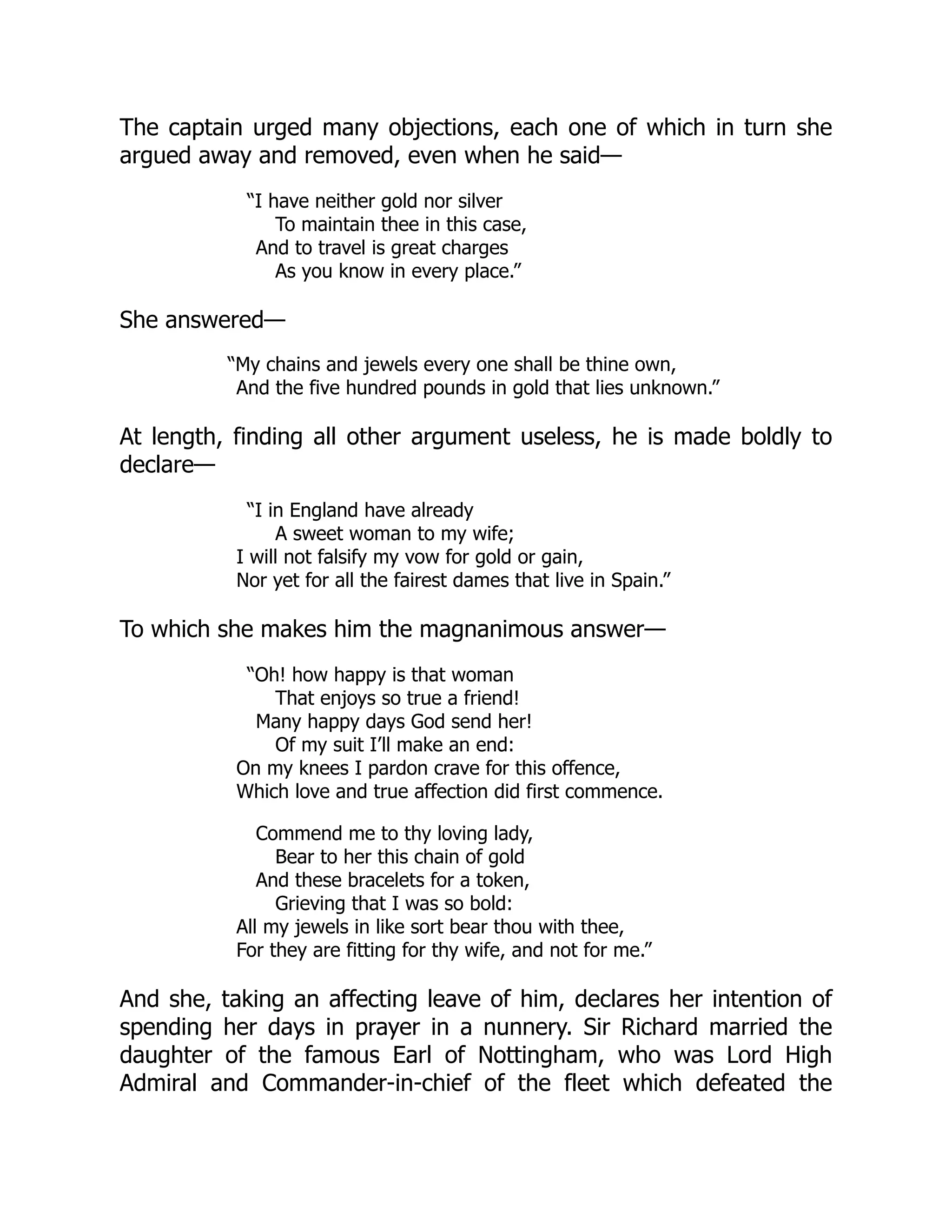 The captain urged many objections, each one of which in turn she
argued away and removed, even when he said—
“I have neither gold nor silver
To maintain thee in this case,
And to travel is great charges
As you know in every place.”
She answered—
“My chains and jewels every one shall be thine own,
And the five hundred pounds in gold that lies unknown.”
At length, finding all other argument useless, he is made boldly to
declare—
“I in England have already
A sweet woman to my wife;
I will not falsify my vow for gold or gain,
Nor yet for all the fairest dames that live in Spain.”
To which she makes him the magnanimous answer—
“Oh! how happy is that woman
That enjoys so true a friend!
Many happy days God send her!
Of my suit I’ll make an end:
On my knees I pardon crave for this offence,
Which love and true affection did first commence.
Commend me to thy loving lady,
Bear to her this chain of gold
And these bracelets for a token,
Grieving that I was so bold:
All my jewels in like sort bear thou with thee,
For they are fitting for thy wife, and not for me.”
And she, taking an affecting leave of him, declares her intention of
spending her days in prayer in a nunnery. Sir Richard married the
daughter of the famous Earl of Nottingham, who was Lord High
Admiral and Commander-in-chief of the fleet which defeated the
 