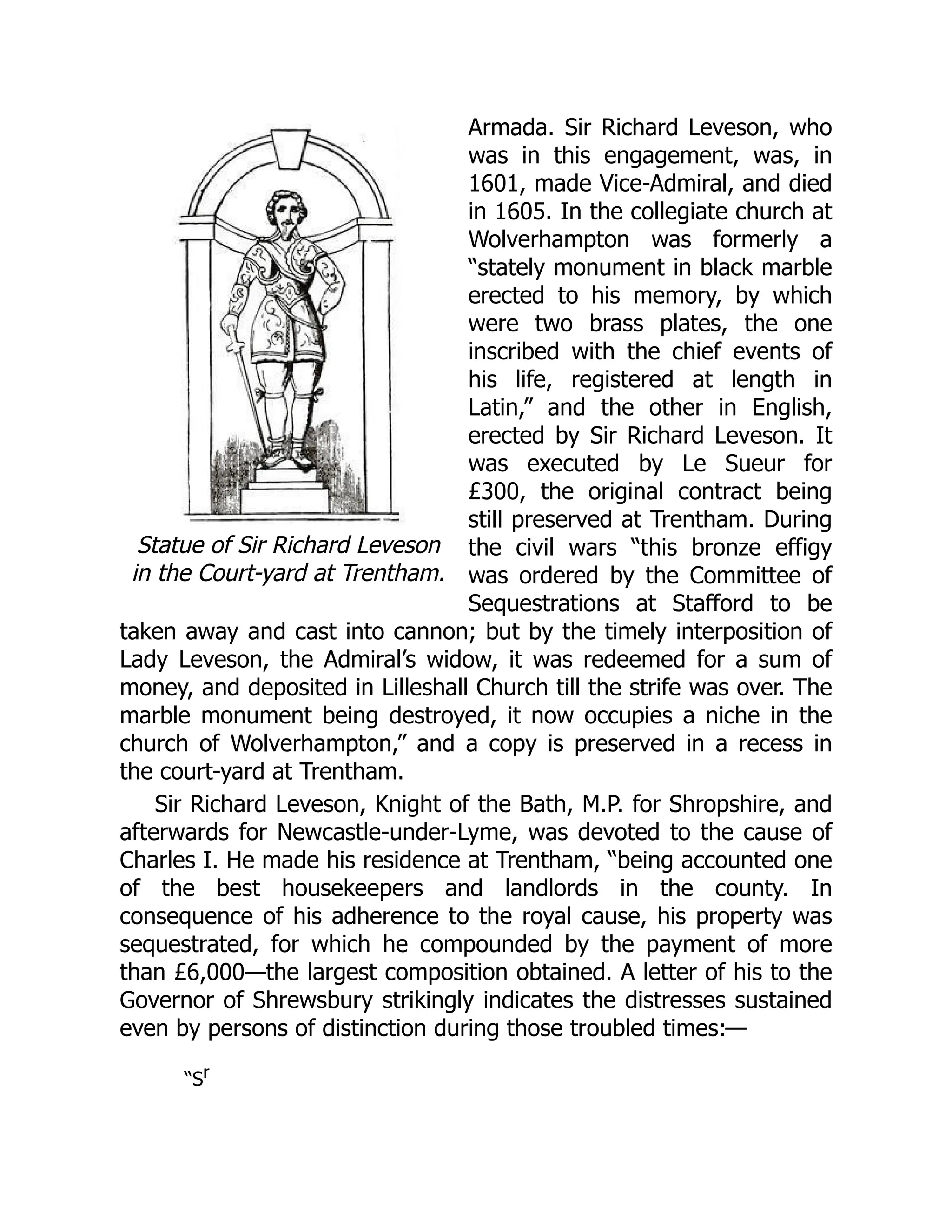 Statue of Sir Richard Leveson
in the Court-yard at Trentham.
Armada. Sir Richard Leveson, who
was in this engagement, was, in
1601, made Vice-Admiral, and died
in 1605. In the collegiate church at
Wolverhampton was formerly a
“stately monument in black marble
erected to his memory, by which
were two brass plates, the one
inscribed with the chief events of
his life, registered at length in
Latin,” and the other in English,
erected by Sir Richard Leveson. It
was executed by Le Sueur for
£300, the original contract being
still preserved at Trentham. During
the civil wars “this bronze effigy
was ordered by the Committee of
Sequestrations at Stafford to be
taken away and cast into cannon; but by the timely interposition of
Lady Leveson, the Admiral’s widow, it was redeemed for a sum of
money, and deposited in Lilleshall Church till the strife was over. The
marble monument being destroyed, it now occupies a niche in the
church of Wolverhampton,” and a copy is preserved in a recess in
the court-yard at Trentham.
Sir Richard Leveson, Knight of the Bath, M.P. for Shropshire, and
afterwards for Newcastle-under-Lyme, was devoted to the cause of
Charles I. He made his residence at Trentham, “being accounted one
of the best housekeepers and landlords in the county. In
consequence of his adherence to the royal cause, his property was
sequestrated, for which he compounded by the payment of more
than £6,000—the largest composition obtained. A letter of his to the
Governor of Shrewsbury strikingly indicates the distresses sustained
even by persons of distinction during those troubled times:—
“Sr
 