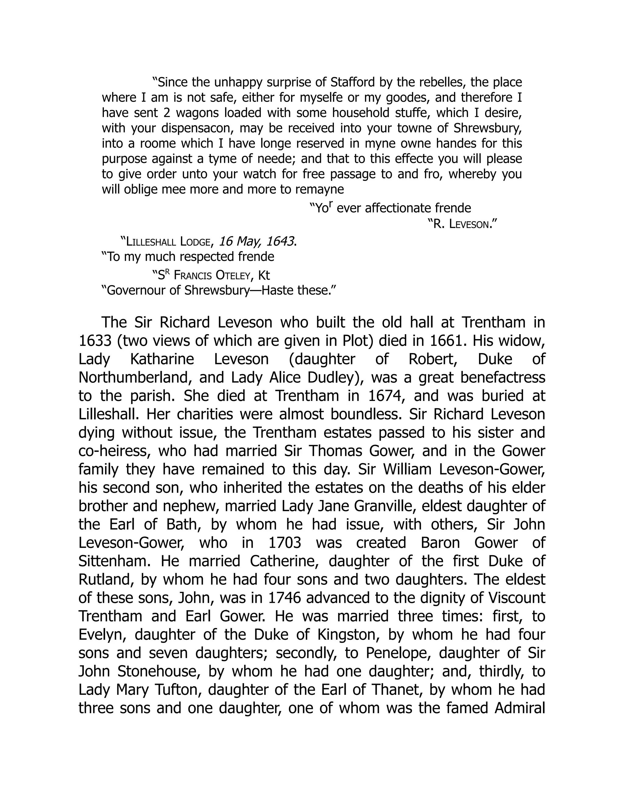 “Since the unhappy surprise of Stafford by the rebelles, the place
where I am is not safe, either for myselfe or my goodes, and therefore I
have sent 2 wagons loaded with some household stuffe, which I desire,
with your dispensacon, may be received into your towne of Shrewsbury,
into a roome which I have longe reserved in myne owne handes for this
purpose against a tyme of neede; and that to this effecte you will please
to give order unto your watch for free passage to and fro, whereby you
will oblige mee more and more to remayne
“Yor ever affectionate frende
“R. Leveson.”
“Lilleshall Lodge, 16 May, 1643.
“To my much respected frende
“Sr
Francis Oteley, Kt
“Governour of Shrewsbury—Haste these.”
The Sir Richard Leveson who built the old hall at Trentham in
1633 (two views of which are given in Plot) died in 1661. His widow,
Lady Katharine Leveson (daughter of Robert, Duke of
Northumberland, and Lady Alice Dudley), was a great benefactress
to the parish. She died at Trentham in 1674, and was buried at
Lilleshall. Her charities were almost boundless. Sir Richard Leveson
dying without issue, the Trentham estates passed to his sister and
co-heiress, who had married Sir Thomas Gower, and in the Gower
family they have remained to this day. Sir William Leveson-Gower,
his second son, who inherited the estates on the deaths of his elder
brother and nephew, married Lady Jane Granville, eldest daughter of
the Earl of Bath, by whom he had issue, with others, Sir John
Leveson-Gower, who in 1703 was created Baron Gower of
Sittenham. He married Catherine, daughter of the first Duke of
Rutland, by whom he had four sons and two daughters. The eldest
of these sons, John, was in 1746 advanced to the dignity of Viscount
Trentham and Earl Gower. He was married three times: first, to
Evelyn, daughter of the Duke of Kingston, by whom he had four
sons and seven daughters; secondly, to Penelope, daughter of Sir
John Stonehouse, by whom he had one daughter; and, thirdly, to
Lady Mary Tufton, daughter of the Earl of Thanet, by whom he had
three sons and one daughter, one of whom was the famed Admiral
 