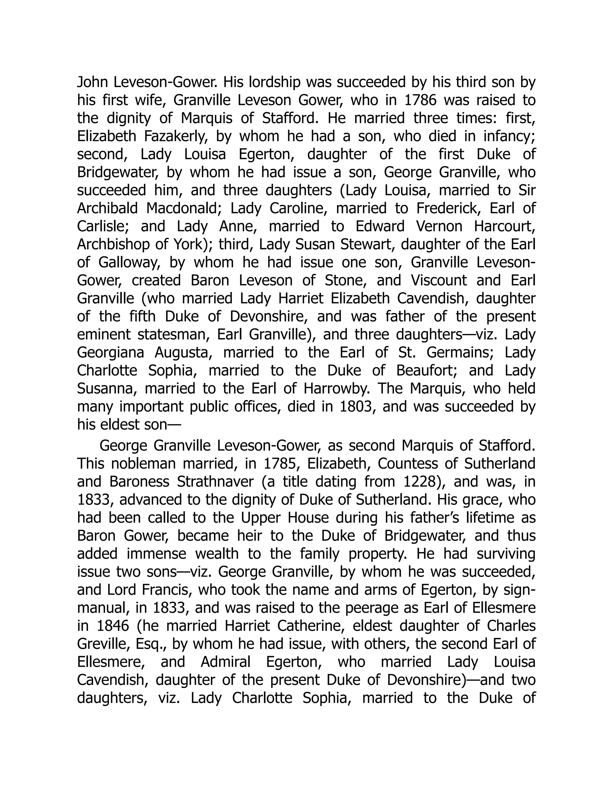John Leveson-Gower. His lordship was succeeded by his third son by
his first wife, Granville Leveson Gower, who in 1786 was raised to
the dignity of Marquis of Stafford. He married three times: first,
Elizabeth Fazakerly, by whom he had a son, who died in infancy;
second, Lady Louisa Egerton, daughter of the first Duke of
Bridgewater, by whom he had issue a son, George Granville, who
succeeded him, and three daughters (Lady Louisa, married to Sir
Archibald Macdonald; Lady Caroline, married to Frederick, Earl of
Carlisle; and Lady Anne, married to Edward Vernon Harcourt,
Archbishop of York); third, Lady Susan Stewart, daughter of the Earl
of Galloway, by whom he had issue one son, Granville Leveson-
Gower, created Baron Leveson of Stone, and Viscount and Earl
Granville (who married Lady Harriet Elizabeth Cavendish, daughter
of the fifth Duke of Devonshire, and was father of the present
eminent statesman, Earl Granville), and three daughters—viz. Lady
Georgiana Augusta, married to the Earl of St. Germains; Lady
Charlotte Sophia, married to the Duke of Beaufort; and Lady
Susanna, married to the Earl of Harrowby. The Marquis, who held
many important public offices, died in 1803, and was succeeded by
his eldest son—
George Granville Leveson-Gower, as second Marquis of Stafford.
This nobleman married, in 1785, Elizabeth, Countess of Sutherland
and Baroness Strathnaver (a title dating from 1228), and was, in
1833, advanced to the dignity of Duke of Sutherland. His grace, who
had been called to the Upper House during his father’s lifetime as
Baron Gower, became heir to the Duke of Bridgewater, and thus
added immense wealth to the family property. He had surviving
issue two sons—viz. George Granville, by whom he was succeeded,
and Lord Francis, who took the name and arms of Egerton, by sign-
manual, in 1833, and was raised to the peerage as Earl of Ellesmere
in 1846 (he married Harriet Catherine, eldest daughter of Charles
Greville, Esq., by whom he had issue, with others, the second Earl of
Ellesmere, and Admiral Egerton, who married Lady Louisa
Cavendish, daughter of the present Duke of Devonshire)—and two
daughters, viz. Lady Charlotte Sophia, married to the Duke of
 