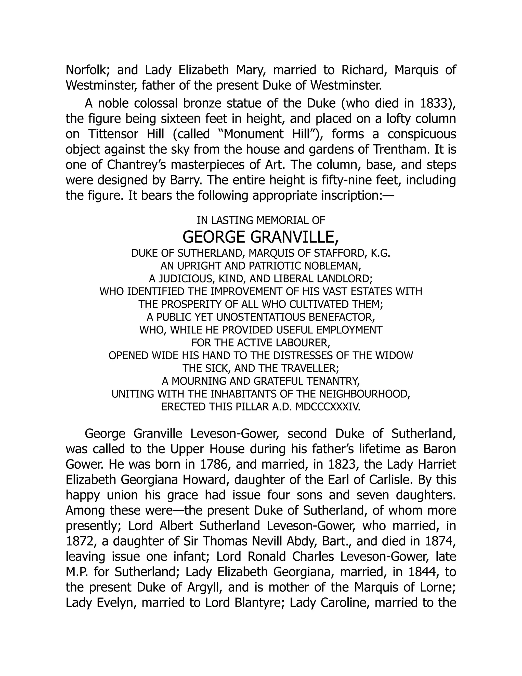 Norfolk; and Lady Elizabeth Mary, married to Richard, Marquis of
Westminster, father of the present Duke of Westminster.
A noble colossal bronze statue of the Duke (who died in 1833),
the figure being sixteen feet in height, and placed on a lofty column
on Tittensor Hill (called “Monument Hill”), forms a conspicuous
object against the sky from the house and gardens of Trentham. It is
one of Chantrey’s masterpieces of Art. The column, base, and steps
were designed by Barry. The entire height is fifty-nine feet, including
the figure. It bears the following appropriate inscription:—
IN LASTING MEMORIAL OF
GEORGE GRANVILLE,
DUKE OF SUTHERLAND, MARQUIS OF STAFFORD, K.G.
AN UPRIGHT AND PATRIOTIC NOBLEMAN,
A JUDICIOUS, KIND, AND LIBERAL LANDLORD;
WHO IDENTIFIED THE IMPROVEMENT OF HIS VAST ESTATES WITH
THE PROSPERITY OF ALL WHO CULTIVATED THEM;
A PUBLIC YET UNOSTENTATIOUS BENEFACTOR,
WHO, WHILE HE PROVIDED USEFUL EMPLOYMENT
FOR THE ACTIVE LABOURER,
OPENED WIDE HIS HAND TO THE DISTRESSES OF THE WIDOW
THE SICK, AND THE TRAVELLER;
A MOURNING AND GRATEFUL TENANTRY,
UNITING WITH THE INHABITANTS OF THE NEIGHBOURHOOD,
ERECTED THIS PILLAR A.D. MDCCCXXXIV.
George Granville Leveson-Gower, second Duke of Sutherland,
was called to the Upper House during his father’s lifetime as Baron
Gower. He was born in 1786, and married, in 1823, the Lady Harriet
Elizabeth Georgiana Howard, daughter of the Earl of Carlisle. By this
happy union his grace had issue four sons and seven daughters.
Among these were—the present Duke of Sutherland, of whom more
presently; Lord Albert Sutherland Leveson-Gower, who married, in
1872, a daughter of Sir Thomas Nevill Abdy, Bart., and died in 1874,
leaving issue one infant; Lord Ronald Charles Leveson-Gower, late
M.P. for Sutherland; Lady Elizabeth Georgiana, married, in 1844, to
the present Duke of Argyll, and is mother of the Marquis of Lorne;
Lady Evelyn, married to Lord Blantyre; Lady Caroline, married to the
 