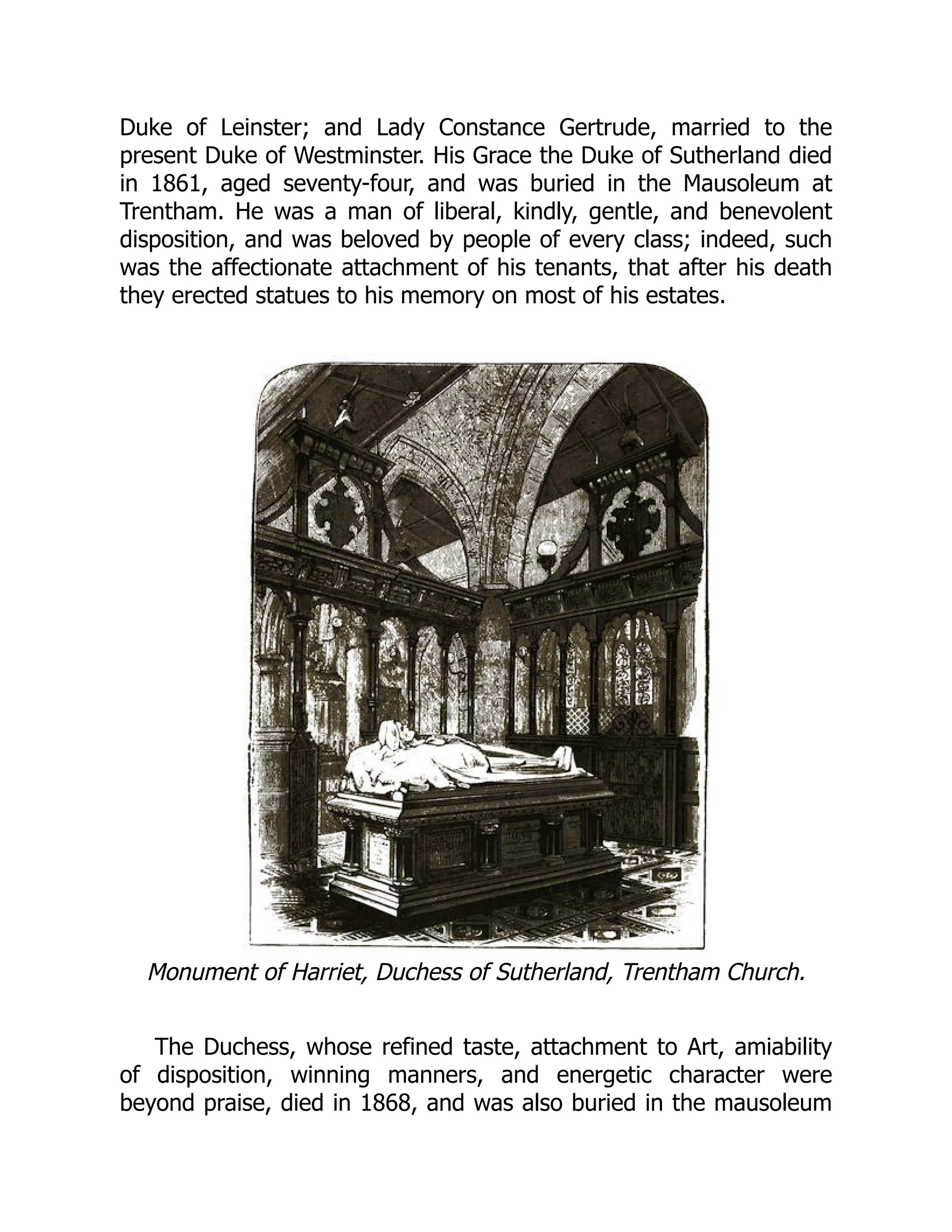 Duke of Leinster; and Lady Constance Gertrude, married to the
present Duke of Westminster. His Grace the Duke of Sutherland died
in 1861, aged seventy-four, and was buried in the Mausoleum at
Trentham. He was a man of liberal, kindly, gentle, and benevolent
disposition, and was beloved by people of every class; indeed, such
was the affectionate attachment of his tenants, that after his death
they erected statues to his memory on most of his estates.
Monument of Harriet, Duchess of Sutherland, Trentham Church.
The Duchess, whose refined taste, attachment to Art, amiability
of disposition, winning manners, and energetic character were
beyond praise, died in 1868, and was also buried in the mausoleum
 