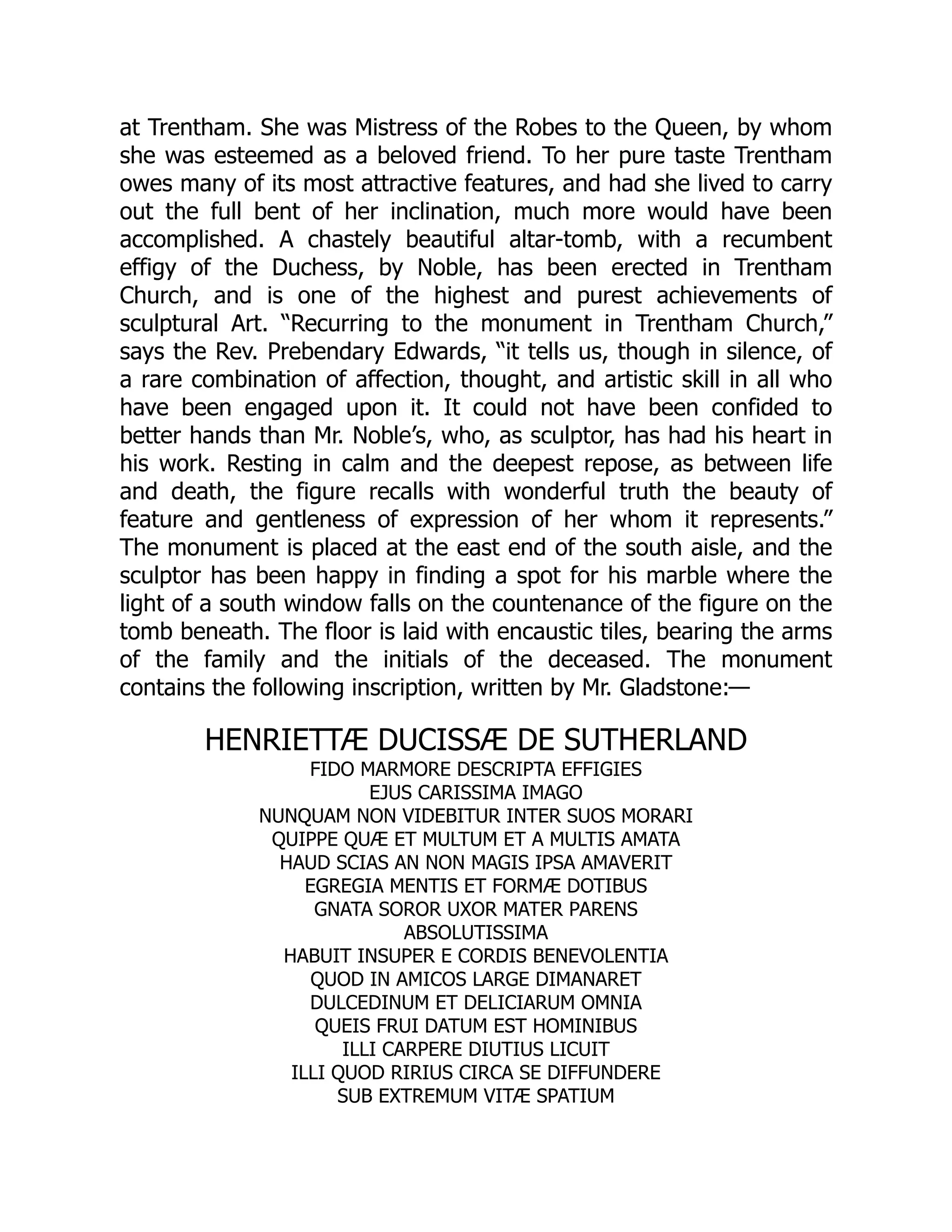 at Trentham. She was Mistress of the Robes to the Queen, by whom
she was esteemed as a beloved friend. To her pure taste Trentham
owes many of its most attractive features, and had she lived to carry
out the full bent of her inclination, much more would have been
accomplished. A chastely beautiful altar-tomb, with a recumbent
effigy of the Duchess, by Noble, has been erected in Trentham
Church, and is one of the highest and purest achievements of
sculptural Art. “Recurring to the monument in Trentham Church,”
says the Rev. Prebendary Edwards, “it tells us, though in silence, of
a rare combination of affection, thought, and artistic skill in all who
have been engaged upon it. It could not have been confided to
better hands than Mr. Noble’s, who, as sculptor, has had his heart in
his work. Resting in calm and the deepest repose, as between life
and death, the figure recalls with wonderful truth the beauty of
feature and gentleness of expression of her whom it represents.”
The monument is placed at the east end of the south aisle, and the
sculptor has been happy in finding a spot for his marble where the
light of a south window falls on the countenance of the figure on the
tomb beneath. The floor is laid with encaustic tiles, bearing the arms
of the family and the initials of the deceased. The monument
contains the following inscription, written by Mr. Gladstone:—
HENRIETTÆ DUCISSÆ DE SUTHERLAND
FIDO MARMORE DESCRIPTA EFFIGIES
EJUS CARISSIMA IMAGO
NUNQUAM NON VIDEBITUR INTER SUOS MORARI
QUIPPE QUÆ ET MULTUM ET A MULTIS AMATA
HAUD SCIAS AN NON MAGIS IPSA AMAVERIT
EGREGIA MENTIS ET FORMÆ DOTIBUS
GNATA SOROR UXOR MATER PARENS
ABSOLUTISSIMA
HABUIT INSUPER E CORDIS BENEVOLENTIA
QUOD IN AMICOS LARGE DIMANARET
DULCEDINUM ET DELICIARUM OMNIA
QUEIS FRUI DATUM EST HOMINIBUS
ILLI CARPERE DIUTIUS LICUIT
ILLI QUOD RIRIUS CIRCA SE DIFFUNDERE
SUB EXTREMUM VITÆ SPATIUM
 