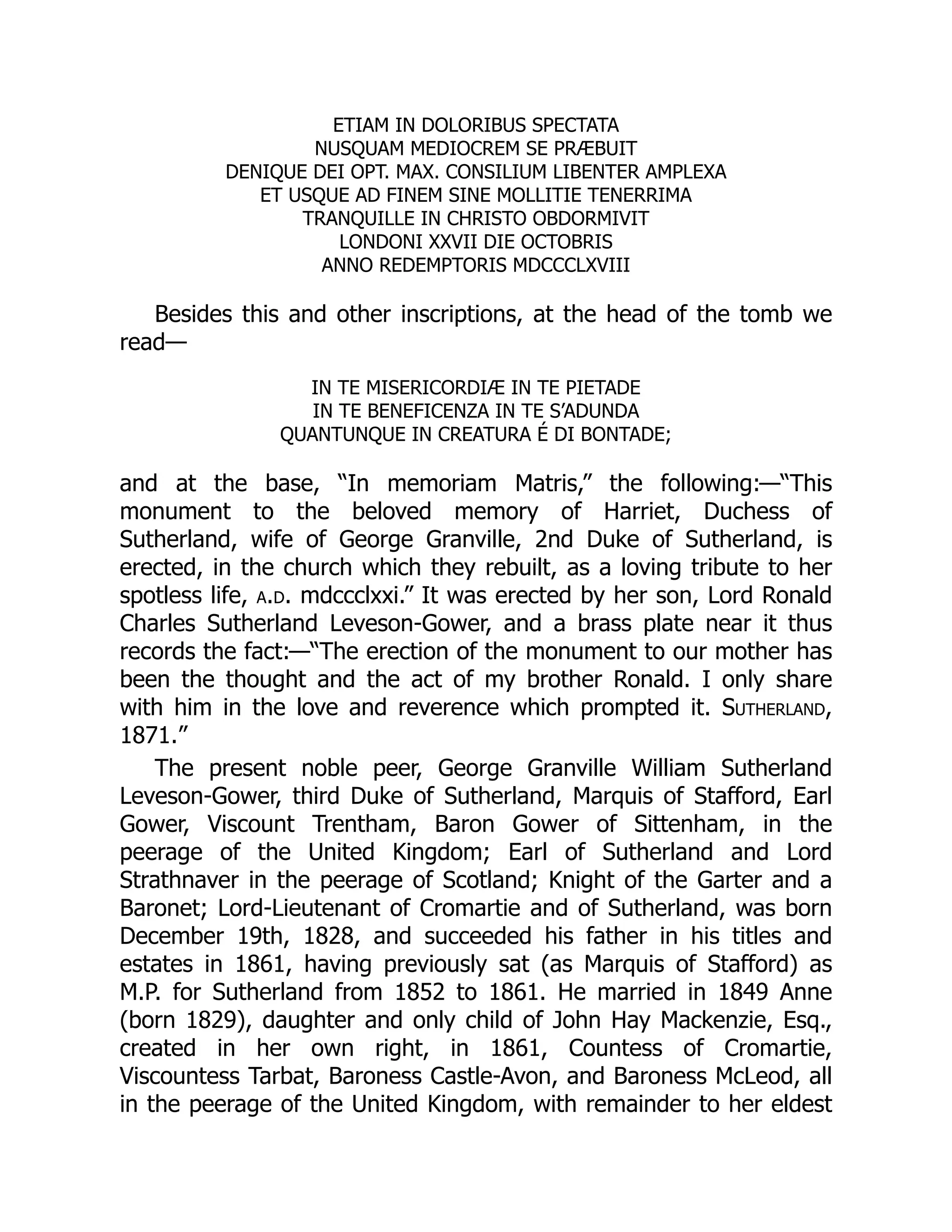 ETIAM IN DOLORIBUS SPECTATA
NUSQUAM MEDIOCREM SE PRÆBUIT
DENIQUE DEI OPT. MAX. CONSILIUM LIBENTER AMPLEXA
ET USQUE AD FINEM SINE MOLLITIE TENERRIMA
TRANQUILLE IN CHRISTO OBDORMIVIT
LONDONI XXVII DIE OCTOBRIS
ANNO REDEMPTORIS MDCCCLXVIII
Besides this and other inscriptions, at the head of the tomb we
read—
IN TE MISERICORDIÆ IN TE PIETADE
IN TE BENEFICENZA IN TE S’ADUNDA
QUANTUNQUE IN CREATURA É DI BONTADE;
and at the base, “In memoriam Matris,” the following:—“This
monument to the beloved memory of Harriet, Duchess of
Sutherland, wife of George Granville, 2nd Duke of Sutherland, is
erected, in the church which they rebuilt, as a loving tribute to her
spotless life, a.d. mdccclxxi.” It was erected by her son, Lord Ronald
Charles Sutherland Leveson-Gower, and a brass plate near it thus
records the fact:—“The erection of the monument to our mother has
been the thought and the act of my brother Ronald. I only share
with him in the love and reverence which prompted it. Sutherland,
1871.”
The present noble peer, George Granville William Sutherland
Leveson-Gower, third Duke of Sutherland, Marquis of Stafford, Earl
Gower, Viscount Trentham, Baron Gower of Sittenham, in the
peerage of the United Kingdom; Earl of Sutherland and Lord
Strathnaver in the peerage of Scotland; Knight of the Garter and a
Baronet; Lord-Lieutenant of Cromartie and of Sutherland, was born
December 19th, 1828, and succeeded his father in his titles and
estates in 1861, having previously sat (as Marquis of Stafford) as
M.P. for Sutherland from 1852 to 1861. He married in 1849 Anne
(born 1829), daughter and only child of John Hay Mackenzie, Esq.,
created in her own right, in 1861, Countess of Cromartie,
Viscountess Tarbat, Baroness Castle-Avon, and Baroness McLeod, all
in the peerage of the United Kingdom, with remainder to her eldest
 