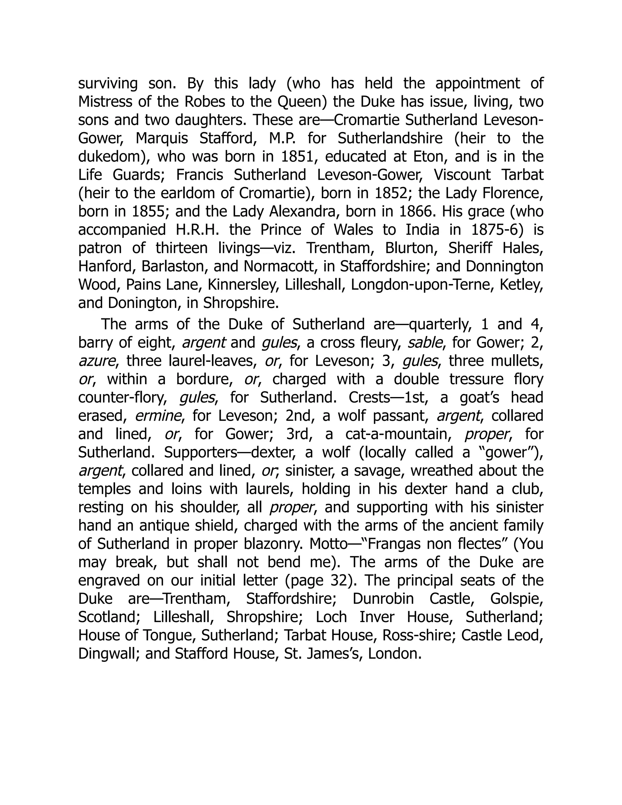 surviving son. By this lady (who has held the appointment of
Mistress of the Robes to the Queen) the Duke has issue, living, two
sons and two daughters. These are—Cromartie Sutherland Leveson-
Gower, Marquis Stafford, M.P. for Sutherlandshire (heir to the
dukedom), who was born in 1851, educated at Eton, and is in the
Life Guards; Francis Sutherland Leveson-Gower, Viscount Tarbat
(heir to the earldom of Cromartie), born in 1852; the Lady Florence,
born in 1855; and the Lady Alexandra, born in 1866. His grace (who
accompanied H.R.H. the Prince of Wales to India in 1875-6) is
patron of thirteen livings—viz. Trentham, Blurton, Sheriff Hales,
Hanford, Barlaston, and Normacott, in Staffordshire; and Donnington
Wood, Pains Lane, Kinnersley, Lilleshall, Longdon-upon-Terne, Ketley,
and Donington, in Shropshire.
The arms of the Duke of Sutherland are—quarterly, 1 and 4,
barry of eight, argent and gules, a cross fleury, sable, for Gower; 2,
azure, three laurel-leaves, or, for Leveson; 3, gules, three mullets,
or, within a bordure, or, charged with a double tressure flory
counter-flory, gules, for Sutherland. Crests—1st, a goat’s head
erased, ermine, for Leveson; 2nd, a wolf passant, argent, collared
and lined, or, for Gower; 3rd, a cat-a-mountain, proper, for
Sutherland. Supporters—dexter, a wolf (locally called a “gower”),
argent, collared and lined, or; sinister, a savage, wreathed about the
temples and loins with laurels, holding in his dexter hand a club,
resting on his shoulder, all proper, and supporting with his sinister
hand an antique shield, charged with the arms of the ancient family
of Sutherland in proper blazonry. Motto—“Frangas non flectes” (You
may break, but shall not bend me). The arms of the Duke are
engraved on our initial letter (page 32). The principal seats of the
Duke are—Trentham, Staffordshire; Dunrobin Castle, Golspie,
Scotland; Lilleshall, Shropshire; Loch Inver House, Sutherland;
House of Tongue, Sutherland; Tarbat House, Ross-shire; Castle Leod,
Dingwall; and Stafford House, St. James’s, London.
 