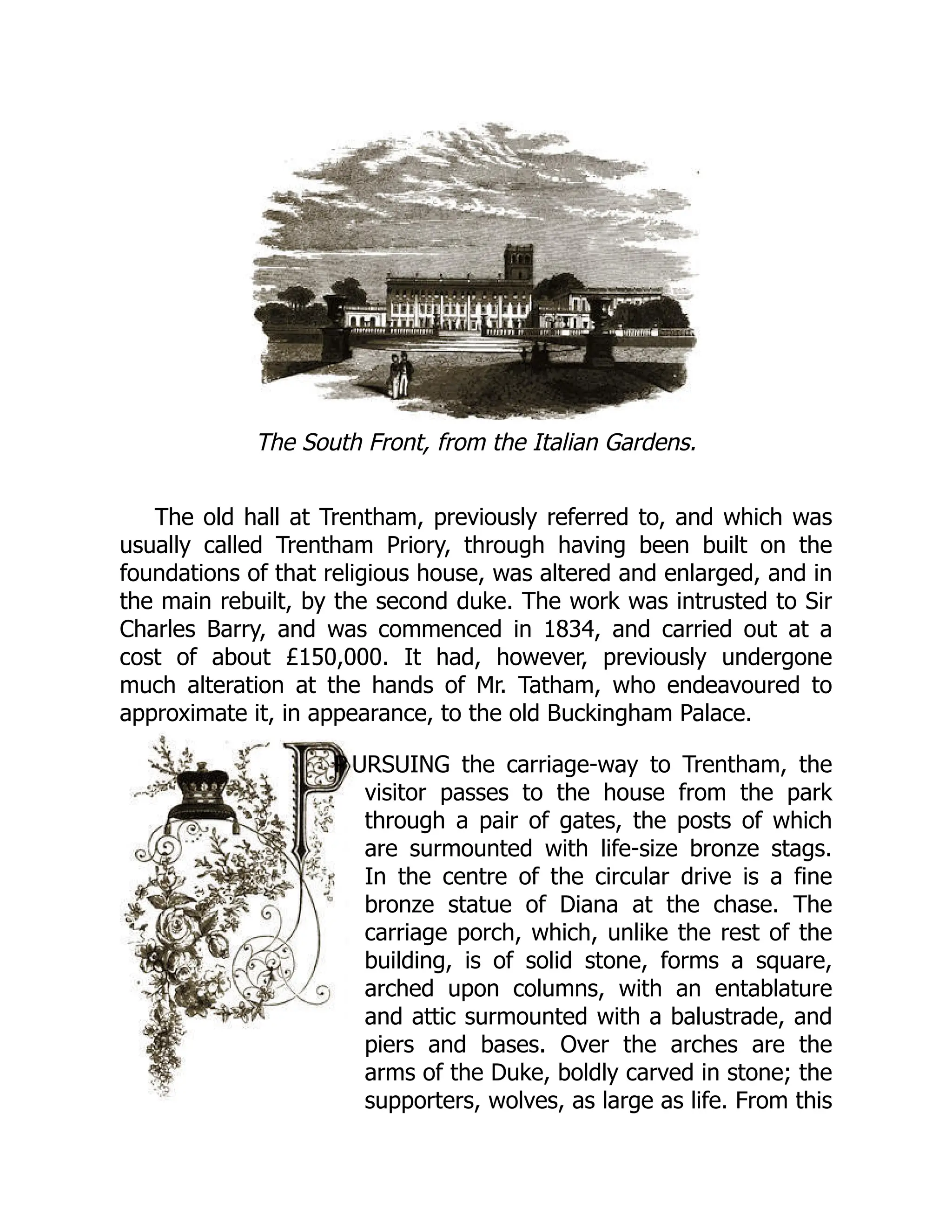 The South Front, from the Italian Gardens.
The old hall at Trentham, previously referred to, and which was
usually called Trentham Priory, through having been built on the
foundations of that religious house, was altered and enlarged, and in
the main rebuilt, by the second duke. The work was intrusted to Sir
Charles Barry, and was commenced in 1834, and carried out at a
cost of about £150,000. It had, however, previously undergone
much alteration at the hands of Mr. Tatham, who endeavoured to
approximate it, in appearance, to the old Buckingham Palace.
P URSUING the carriage-way to Trentham, the
visitor passes to the house from the park
through a pair of gates, the posts of which
are surmounted with life-size bronze stags.
In the centre of the circular drive is a fine
bronze statue of Diana at the chase. The
carriage porch, which, unlike the rest of the
building, is of solid stone, forms a square,
arched upon columns, with an entablature
and attic surmounted with a balustrade, and
piers and bases. Over the arches are the
arms of the Duke, boldly carved in stone; the
supporters, wolves, as large as life. From this
 