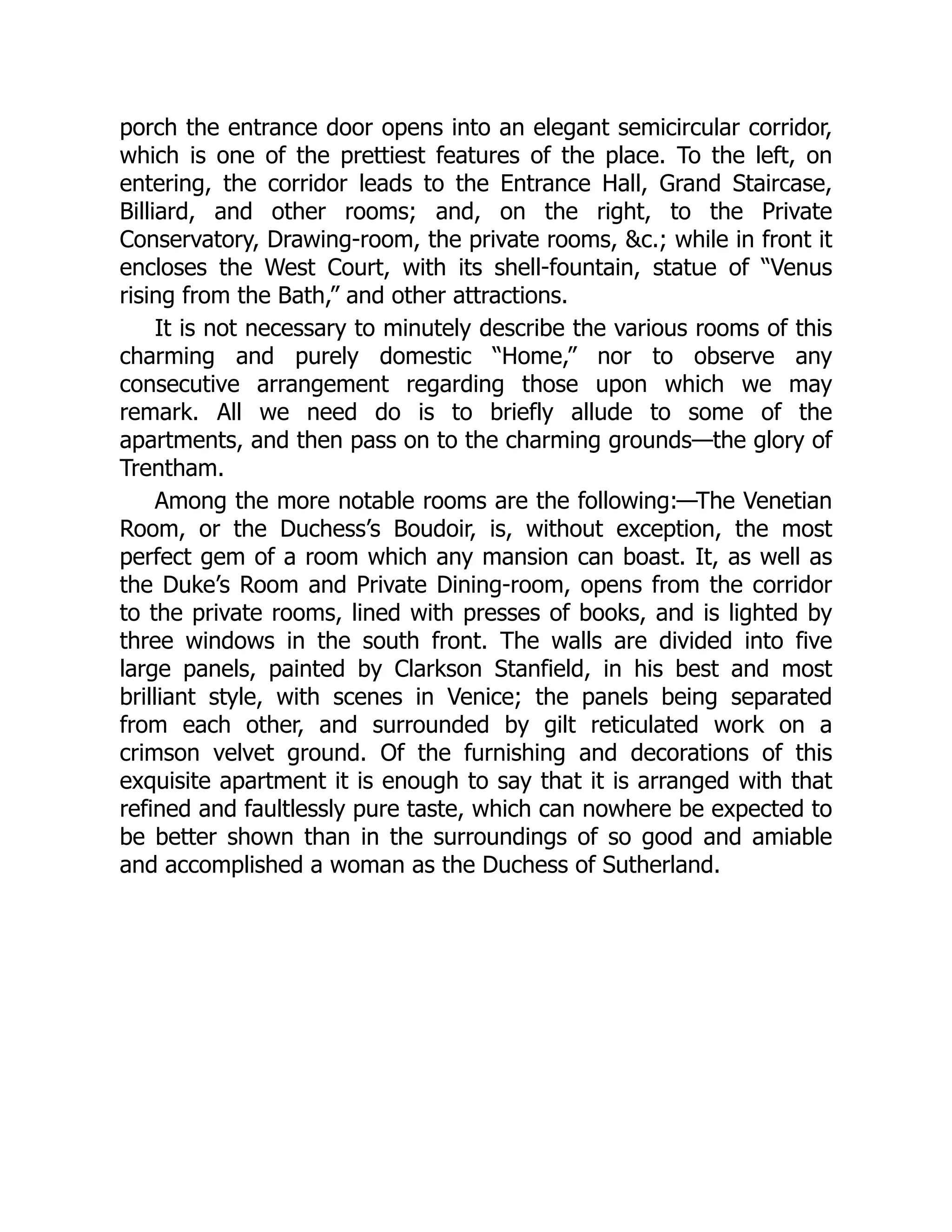 porch the entrance door opens into an elegant semicircular corridor,
which is one of the prettiest features of the place. To the left, on
entering, the corridor leads to the Entrance Hall, Grand Staircase,
Billiard, and other rooms; and, on the right, to the Private
Conservatory, Drawing-room, the private rooms, &c.; while in front it
encloses the West Court, with its shell-fountain, statue of “Venus
rising from the Bath,” and other attractions.
It is not necessary to minutely describe the various rooms of this
charming and purely domestic “Home,” nor to observe any
consecutive arrangement regarding those upon which we may
remark. All we need do is to briefly allude to some of the
apartments, and then pass on to the charming grounds—the glory of
Trentham.
Among the more notable rooms are the following:—The Venetian
Room, or the Duchess’s Boudoir, is, without exception, the most
perfect gem of a room which any mansion can boast. It, as well as
the Duke’s Room and Private Dining-room, opens from the corridor
to the private rooms, lined with presses of books, and is lighted by
three windows in the south front. The walls are divided into five
large panels, painted by Clarkson Stanfield, in his best and most
brilliant style, with scenes in Venice; the panels being separated
from each other, and surrounded by gilt reticulated work on a
crimson velvet ground. Of the furnishing and decorations of this
exquisite apartment it is enough to say that it is arranged with that
refined and faultlessly pure taste, which can nowhere be expected to
be better shown than in the surroundings of so good and amiable
and accomplished a woman as the Duchess of Sutherland.
 