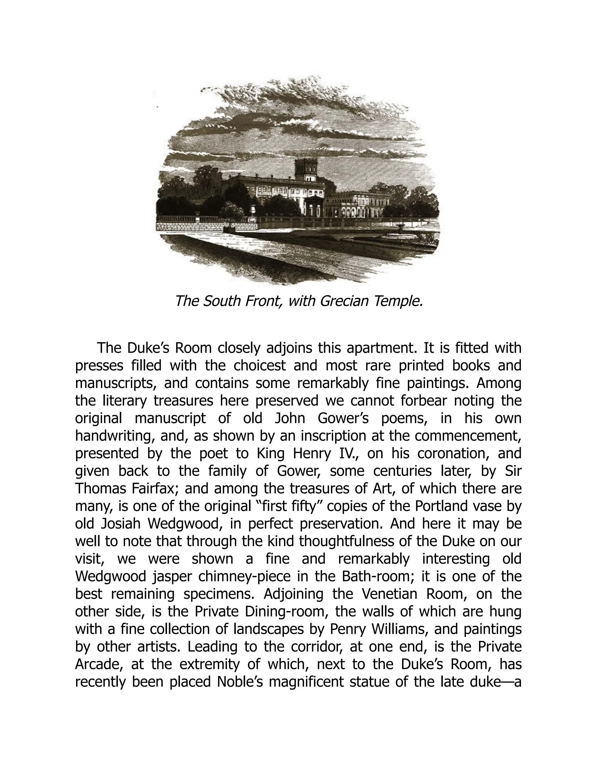 The South Front, with Grecian Temple.
The Duke’s Room closely adjoins this apartment. It is fitted with
presses filled with the choicest and most rare printed books and
manuscripts, and contains some remarkably fine paintings. Among
the literary treasures here preserved we cannot forbear noting the
original manuscript of old John Gower’s poems, in his own
handwriting, and, as shown by an inscription at the commencement,
presented by the poet to King Henry IV., on his coronation, and
given back to the family of Gower, some centuries later, by Sir
Thomas Fairfax; and among the treasures of Art, of which there are
many, is one of the original “first fifty” copies of the Portland vase by
old Josiah Wedgwood, in perfect preservation. And here it may be
well to note that through the kind thoughtfulness of the Duke on our
visit, we were shown a fine and remarkably interesting old
Wedgwood jasper chimney-piece in the Bath-room; it is one of the
best remaining specimens. Adjoining the Venetian Room, on the
other side, is the Private Dining-room, the walls of which are hung
with a fine collection of landscapes by Penry Williams, and paintings
by other artists. Leading to the corridor, at one end, is the Private
Arcade, at the extremity of which, next to the Duke’s Room, has
recently been placed Noble’s magnificent statue of the late duke—a
 