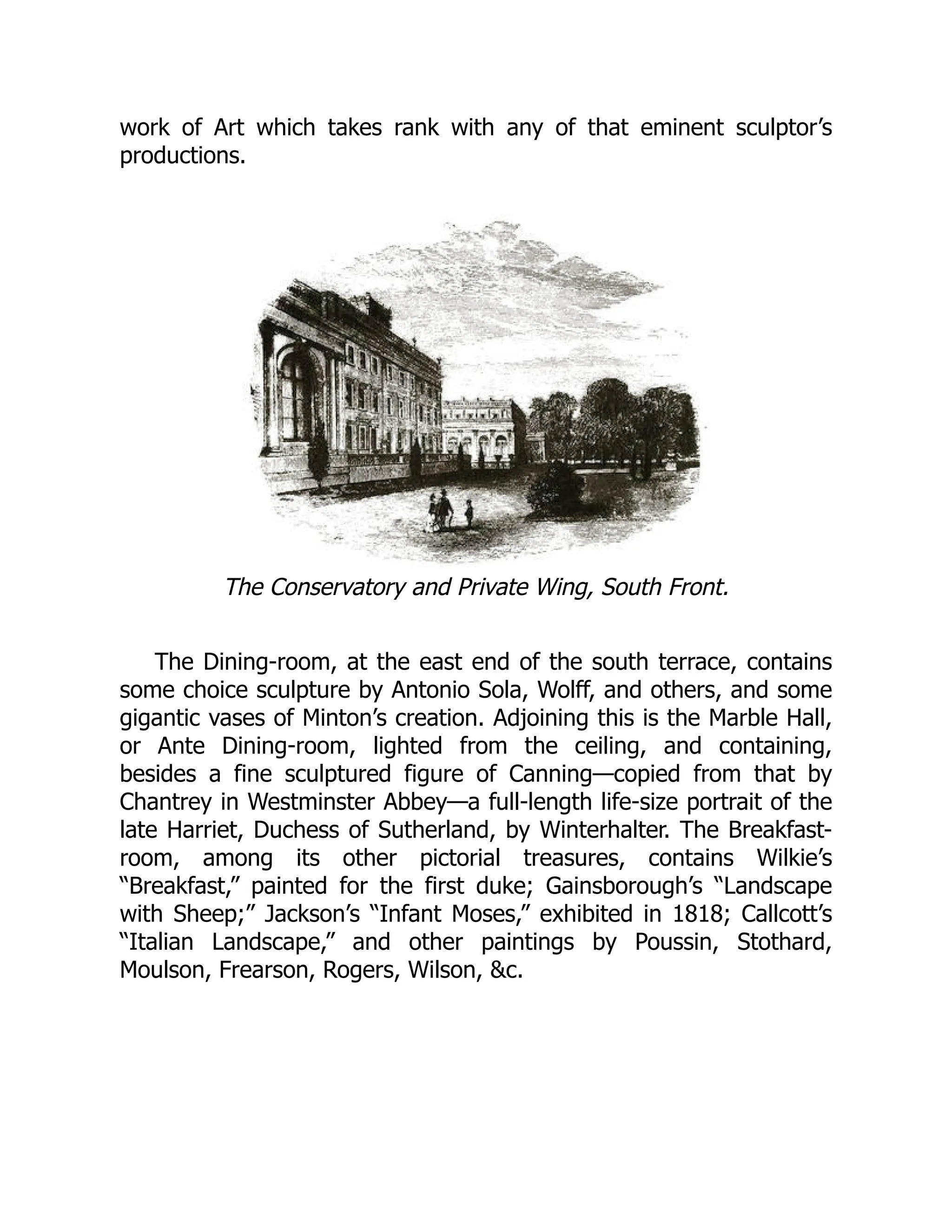 work of Art which takes rank with any of that eminent sculptor’s
productions.
The Conservatory and Private Wing, South Front.
The Dining-room, at the east end of the south terrace, contains
some choice sculpture by Antonio Sola, Wolff, and others, and some
gigantic vases of Minton’s creation. Adjoining this is the Marble Hall,
or Ante Dining-room, lighted from the ceiling, and containing,
besides a fine sculptured figure of Canning—copied from that by
Chantrey in Westminster Abbey—a full-length life-size portrait of the
late Harriet, Duchess of Sutherland, by Winterhalter. The Breakfast-
room, among its other pictorial treasures, contains Wilkie’s
“Breakfast,” painted for the first duke; Gainsborough’s “Landscape
with Sheep;” Jackson’s “Infant Moses,” exhibited in 1818; Callcott’s
“Italian Landscape,” and other paintings by Poussin, Stothard,
Moulson, Frearson, Rogers, Wilson, &c.
 