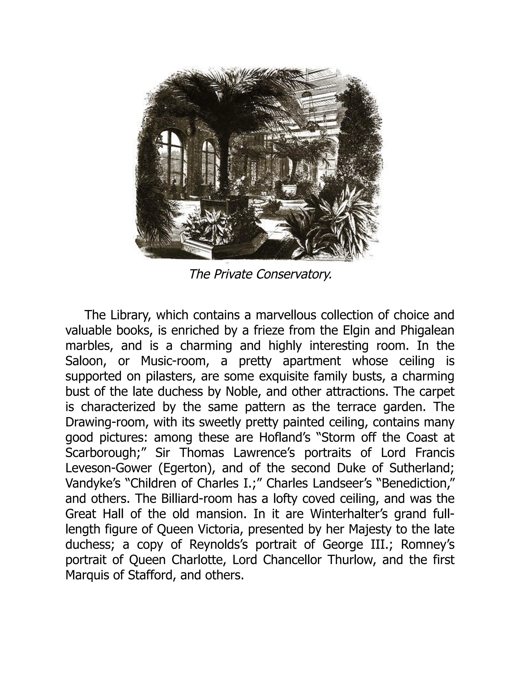 The Private Conservatory.
The Library, which contains a marvellous collection of choice and
valuable books, is enriched by a frieze from the Elgin and Phigalean
marbles, and is a charming and highly interesting room. In the
Saloon, or Music-room, a pretty apartment whose ceiling is
supported on pilasters, are some exquisite family busts, a charming
bust of the late duchess by Noble, and other attractions. The carpet
is characterized by the same pattern as the terrace garden. The
Drawing-room, with its sweetly pretty painted ceiling, contains many
good pictures: among these are Hofland’s “Storm off the Coast at
Scarborough;” Sir Thomas Lawrence’s portraits of Lord Francis
Leveson-Gower (Egerton), and of the second Duke of Sutherland;
Vandyke’s “Children of Charles I.;” Charles Landseer’s “Benediction,”
and others. The Billiard-room has a lofty coved ceiling, and was the
Great Hall of the old mansion. In it are Winterhalter’s grand full-
length figure of Queen Victoria, presented by her Majesty to the late
duchess; a copy of Reynolds’s portrait of George III.; Romney’s
portrait of Queen Charlotte, Lord Chancellor Thurlow, and the first
Marquis of Stafford, and others.
 