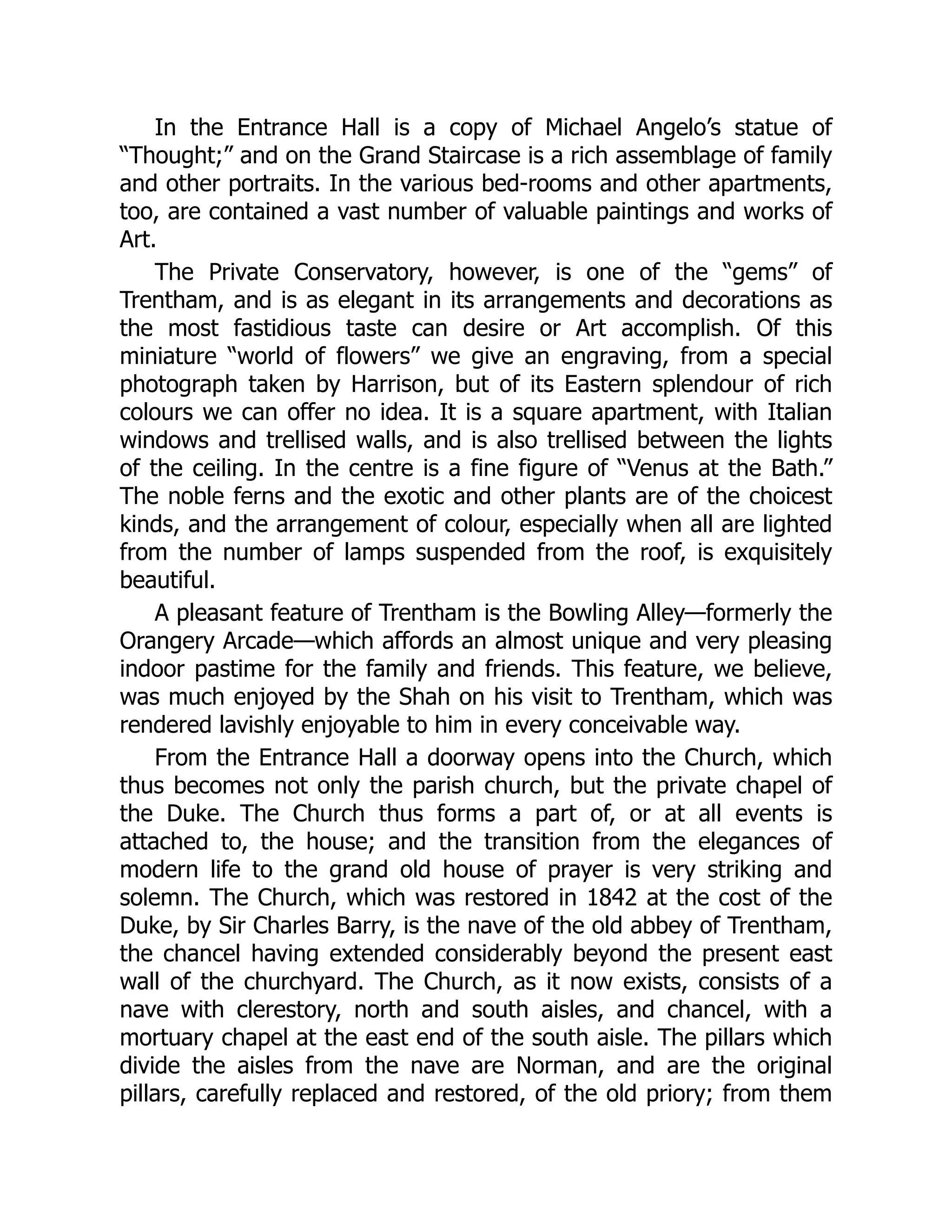 In the Entrance Hall is a copy of Michael Angelo’s statue of
“Thought;” and on the Grand Staircase is a rich assemblage of family
and other portraits. In the various bed-rooms and other apartments,
too, are contained a vast number of valuable paintings and works of
Art.
The Private Conservatory, however, is one of the “gems” of
Trentham, and is as elegant in its arrangements and decorations as
the most fastidious taste can desire or Art accomplish. Of this
miniature “world of flowers” we give an engraving, from a special
photograph taken by Harrison, but of its Eastern splendour of rich
colours we can offer no idea. It is a square apartment, with Italian
windows and trellised walls, and is also trellised between the lights
of the ceiling. In the centre is a fine figure of “Venus at the Bath.”
The noble ferns and the exotic and other plants are of the choicest
kinds, and the arrangement of colour, especially when all are lighted
from the number of lamps suspended from the roof, is exquisitely
beautiful.
A pleasant feature of Trentham is the Bowling Alley—formerly the
Orangery Arcade—which affords an almost unique and very pleasing
indoor pastime for the family and friends. This feature, we believe,
was much enjoyed by the Shah on his visit to Trentham, which was
rendered lavishly enjoyable to him in every conceivable way.
From the Entrance Hall a doorway opens into the Church, which
thus becomes not only the parish church, but the private chapel of
the Duke. The Church thus forms a part of, or at all events is
attached to, the house; and the transition from the elegances of
modern life to the grand old house of prayer is very striking and
solemn. The Church, which was restored in 1842 at the cost of the
Duke, by Sir Charles Barry, is the nave of the old abbey of Trentham,
the chancel having extended considerably beyond the present east
wall of the churchyard. The Church, as it now exists, consists of a
nave with clerestory, north and south aisles, and chancel, with a
mortuary chapel at the east end of the south aisle. The pillars which
divide the aisles from the nave are Norman, and are the original
pillars, carefully replaced and restored, of the old priory; from them
 