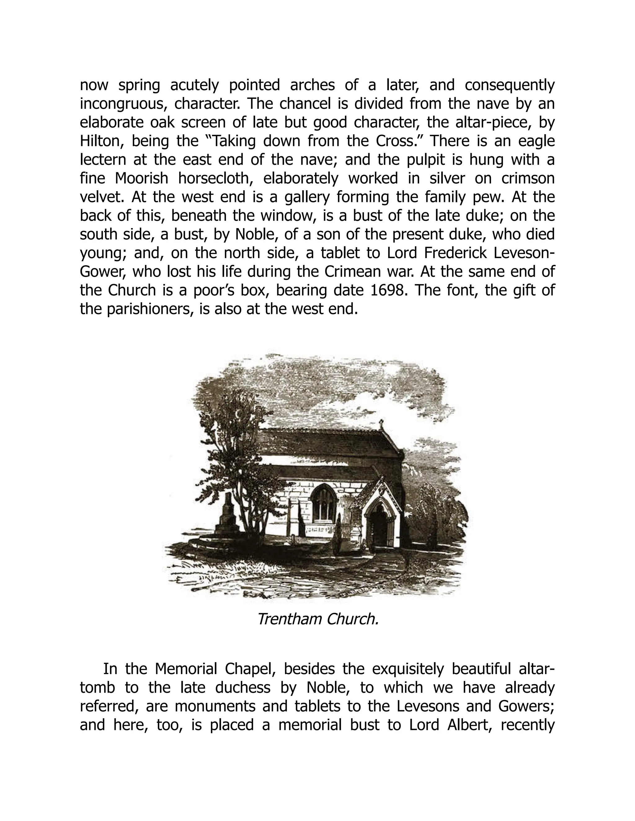 now spring acutely pointed arches of a later, and consequently
incongruous, character. The chancel is divided from the nave by an
elaborate oak screen of late but good character, the altar-piece, by
Hilton, being the “Taking down from the Cross.” There is an eagle
lectern at the east end of the nave; and the pulpit is hung with a
fine Moorish horsecloth, elaborately worked in silver on crimson
velvet. At the west end is a gallery forming the family pew. At the
back of this, beneath the window, is a bust of the late duke; on the
south side, a bust, by Noble, of a son of the present duke, who died
young; and, on the north side, a tablet to Lord Frederick Leveson-
Gower, who lost his life during the Crimean war. At the same end of
the Church is a poor’s box, bearing date 1698. The font, the gift of
the parishioners, is also at the west end.
Trentham Church.
In the Memorial Chapel, besides the exquisitely beautiful altar-
tomb to the late duchess by Noble, to which we have already
referred, are monuments and tablets to the Levesons and Gowers;
and here, too, is placed a memorial bust to Lord Albert, recently
 