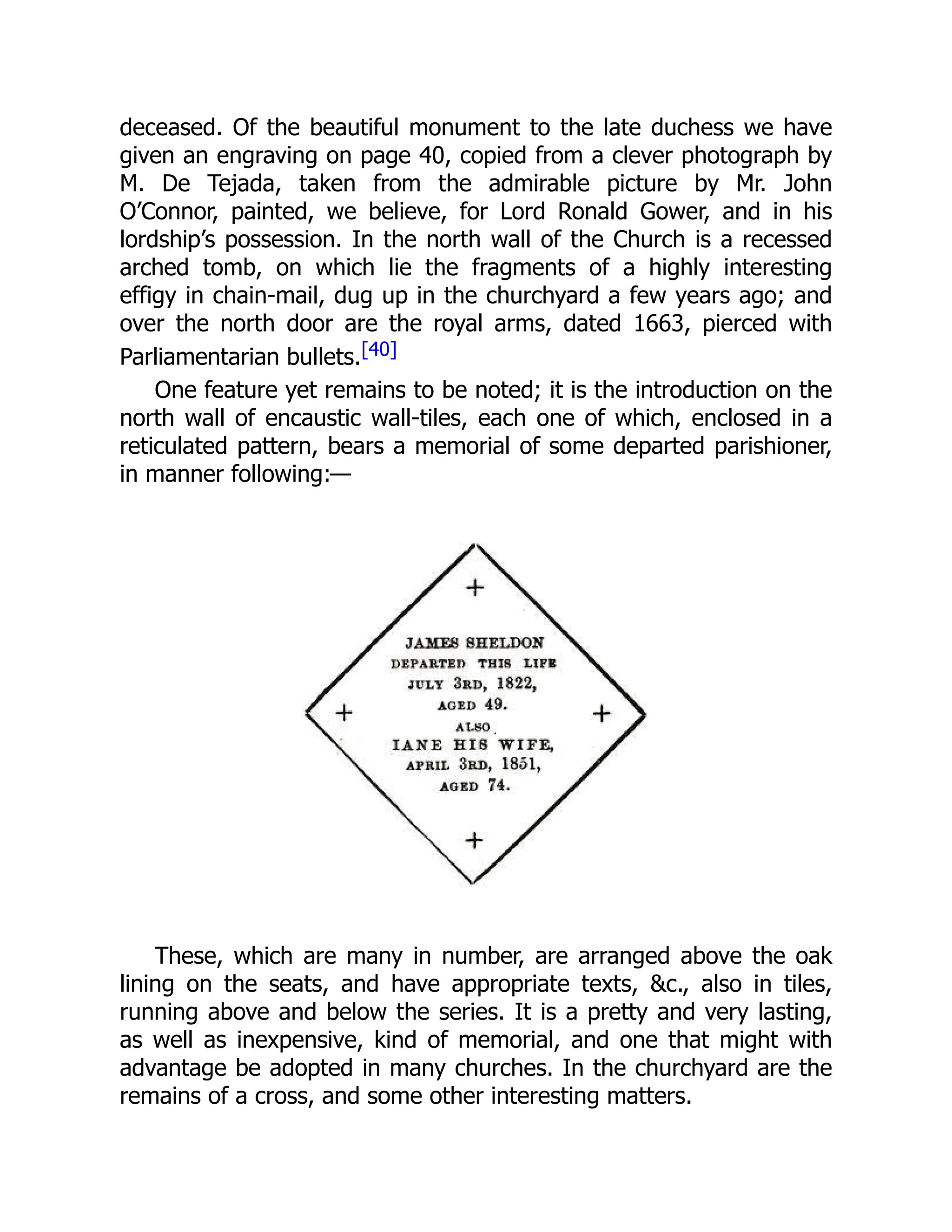 deceased. Of the beautiful monument to the late duchess we have
given an engraving on page 40, copied from a clever photograph by
M. De Tejada, taken from the admirable picture by Mr. John
O’Connor, painted, we believe, for Lord Ronald Gower, and in his
lordship’s possession. In the north wall of the Church is a recessed
arched tomb, on which lie the fragments of a highly interesting
effigy in chain-mail, dug up in the churchyard a few years ago; and
over the north door are the royal arms, dated 1663, pierced with
Parliamentarian bullets.[40]
One feature yet remains to be noted; it is the introduction on the
north wall of encaustic wall-tiles, each one of which, enclosed in a
reticulated pattern, bears a memorial of some departed parishioner,
in manner following:—
These, which are many in number, are arranged above the oak
lining on the seats, and have appropriate texts, &c., also in tiles,
running above and below the series. It is a pretty and very lasting,
as well as inexpensive, kind of memorial, and one that might with
advantage be adopted in many churches. In the churchyard are the
remains of a cross, and some other interesting matters.
 