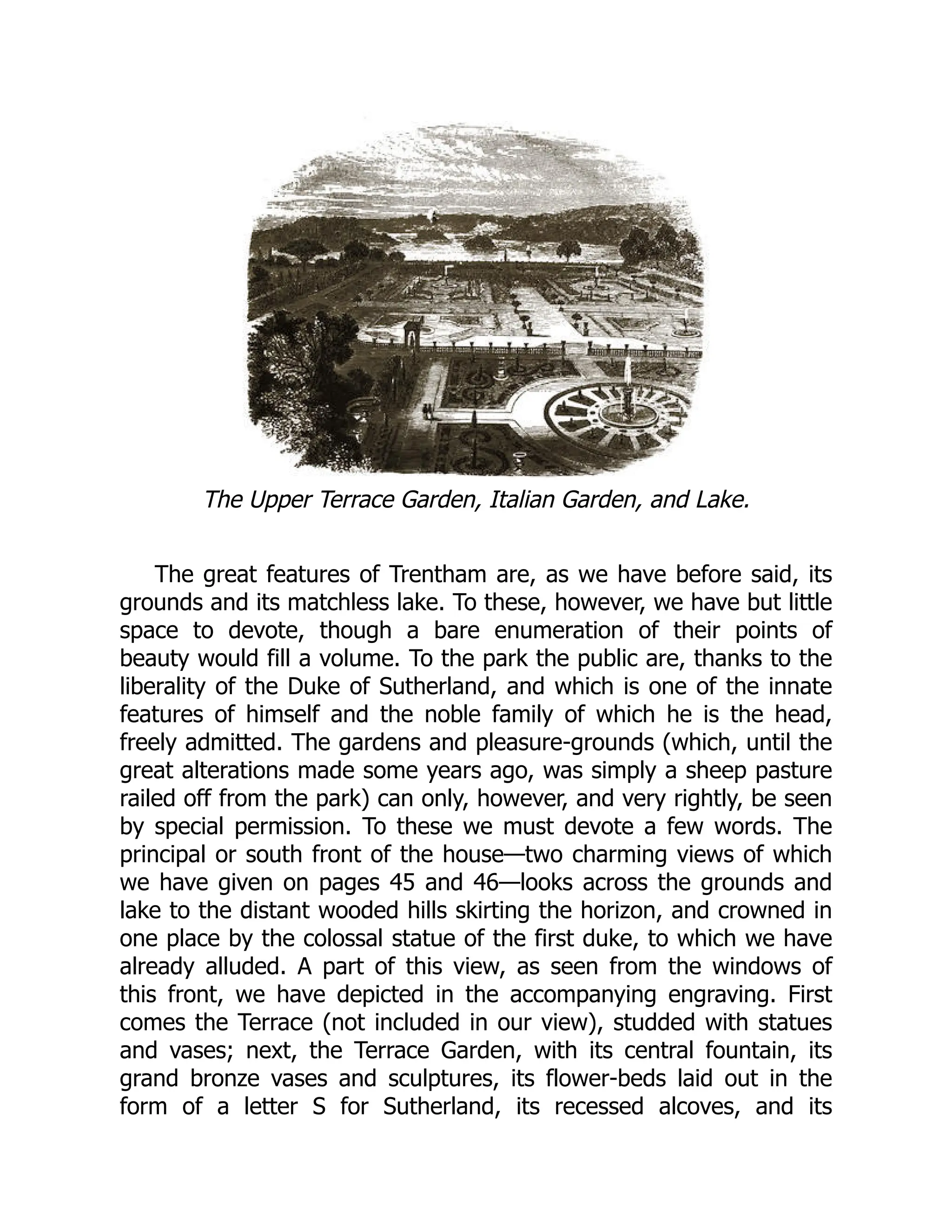 The Upper Terrace Garden, Italian Garden, and Lake.
The great features of Trentham are, as we have before said, its
grounds and its matchless lake. To these, however, we have but little
space to devote, though a bare enumeration of their points of
beauty would fill a volume. To the park the public are, thanks to the
liberality of the Duke of Sutherland, and which is one of the innate
features of himself and the noble family of which he is the head,
freely admitted. The gardens and pleasure-grounds (which, until the
great alterations made some years ago, was simply a sheep pasture
railed off from the park) can only, however, and very rightly, be seen
by special permission. To these we must devote a few words. The
principal or south front of the house—two charming views of which
we have given on pages 45 and 46—looks across the grounds and
lake to the distant wooded hills skirting the horizon, and crowned in
one place by the colossal statue of the first duke, to which we have
already alluded. A part of this view, as seen from the windows of
this front, we have depicted in the accompanying engraving. First
comes the Terrace (not included in our view), studded with statues
and vases; next, the Terrace Garden, with its central fountain, its
grand bronze vases and sculptures, its flower-beds laid out in the
form of a letter S for Sutherland, its recessed alcoves, and its
 