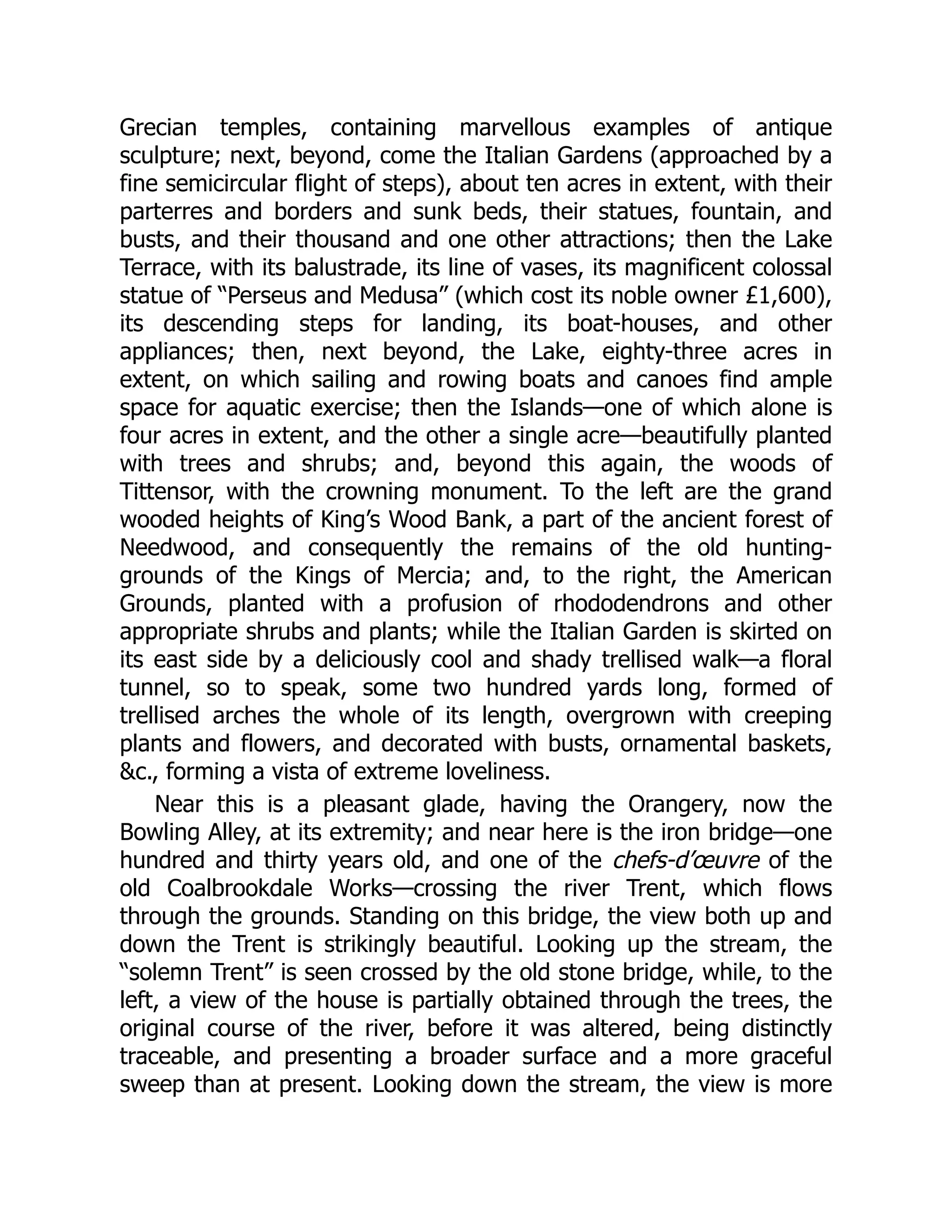 Grecian temples, containing marvellous examples of antique
sculpture; next, beyond, come the Italian Gardens (approached by a
fine semicircular flight of steps), about ten acres in extent, with their
parterres and borders and sunk beds, their statues, fountain, and
busts, and their thousand and one other attractions; then the Lake
Terrace, with its balustrade, its line of vases, its magnificent colossal
statue of “Perseus and Medusa” (which cost its noble owner £1,600),
its descending steps for landing, its boat-houses, and other
appliances; then, next beyond, the Lake, eighty-three acres in
extent, on which sailing and rowing boats and canoes find ample
space for aquatic exercise; then the Islands—one of which alone is
four acres in extent, and the other a single acre—beautifully planted
with trees and shrubs; and, beyond this again, the woods of
Tittensor, with the crowning monument. To the left are the grand
wooded heights of King’s Wood Bank, a part of the ancient forest of
Needwood, and consequently the remains of the old hunting-
grounds of the Kings of Mercia; and, to the right, the American
Grounds, planted with a profusion of rhododendrons and other
appropriate shrubs and plants; while the Italian Garden is skirted on
its east side by a deliciously cool and shady trellised walk—a floral
tunnel, so to speak, some two hundred yards long, formed of
trellised arches the whole of its length, overgrown with creeping
plants and flowers, and decorated with busts, ornamental baskets,
&c., forming a vista of extreme loveliness.
Near this is a pleasant glade, having the Orangery, now the
Bowling Alley, at its extremity; and near here is the iron bridge—one
hundred and thirty years old, and one of the chefs-d’œuvre of the
old Coalbrookdale Works—crossing the river Trent, which flows
through the grounds. Standing on this bridge, the view both up and
down the Trent is strikingly beautiful. Looking up the stream, the
“solemn Trent” is seen crossed by the old stone bridge, while, to the
left, a view of the house is partially obtained through the trees, the
original course of the river, before it was altered, being distinctly
traceable, and presenting a broader surface and a more graceful
sweep than at present. Looking down the stream, the view is more
 