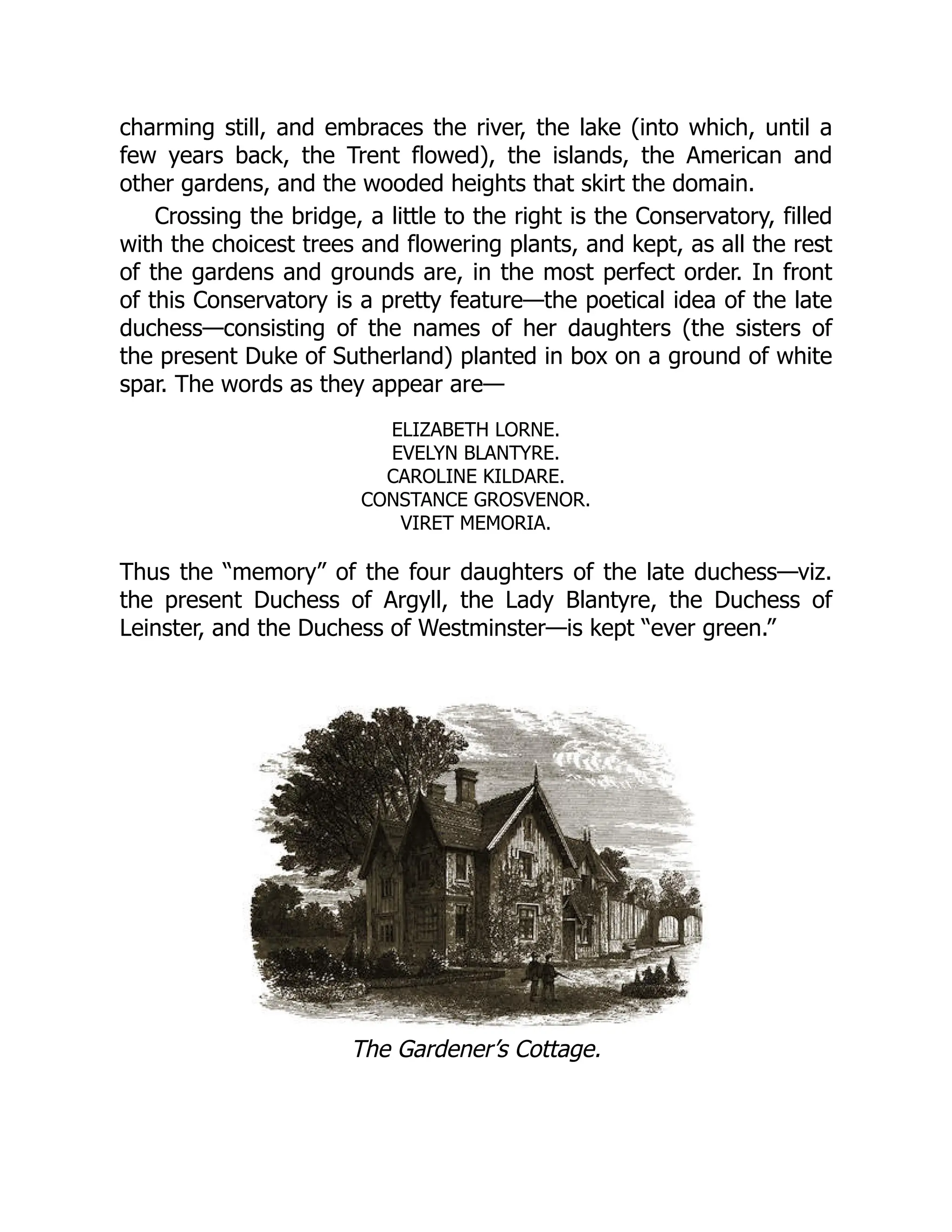 charming still, and embraces the river, the lake (into which, until a
few years back, the Trent flowed), the islands, the American and
other gardens, and the wooded heights that skirt the domain.
Crossing the bridge, a little to the right is the Conservatory, filled
with the choicest trees and flowering plants, and kept, as all the rest
of the gardens and grounds are, in the most perfect order. In front
of this Conservatory is a pretty feature—the poetical idea of the late
duchess—consisting of the names of her daughters (the sisters of
the present Duke of Sutherland) planted in box on a ground of white
spar. The words as they appear are—
ELIZABETH LORNE.
EVELYN BLANTYRE.
CAROLINE KILDARE.
CONSTANCE GROSVENOR.
VIRET MEMORIA.
Thus the “memory” of the four daughters of the late duchess—viz.
the present Duchess of Argyll, the Lady Blantyre, the Duchess of
Leinster, and the Duchess of Westminster—is kept “ever green.”
The Gardener’s Cottage.
 
