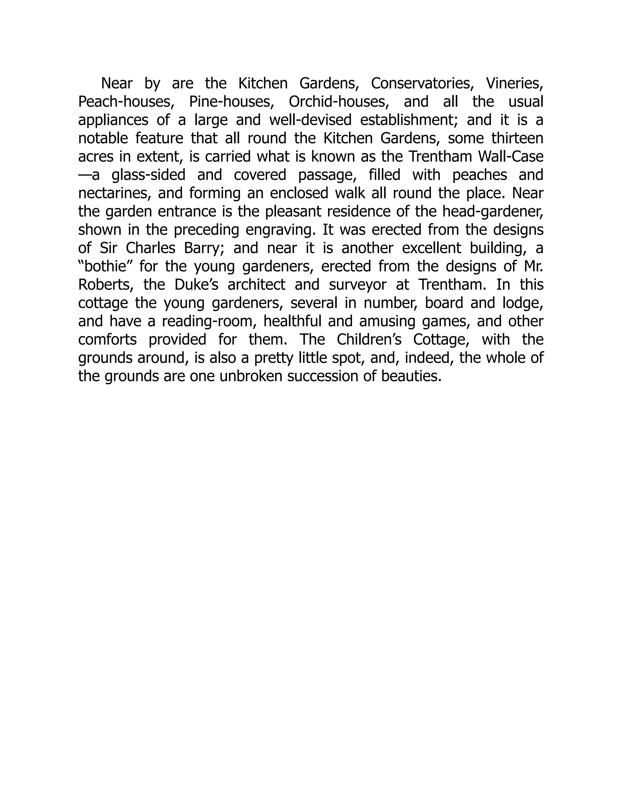 Near by are the Kitchen Gardens, Conservatories, Vineries,
Peach-houses, Pine-houses, Orchid-houses, and all the usual
appliances of a large and well-devised establishment; and it is a
notable feature that all round the Kitchen Gardens, some thirteen
acres in extent, is carried what is known as the Trentham Wall-Case
—a glass-sided and covered passage, filled with peaches and
nectarines, and forming an enclosed walk all round the place. Near
the garden entrance is the pleasant residence of the head-gardener,
shown in the preceding engraving. It was erected from the designs
of Sir Charles Barry; and near it is another excellent building, a
“bothie” for the young gardeners, erected from the designs of Mr.
Roberts, the Duke’s architect and surveyor at Trentham. In this
cottage the young gardeners, several in number, board and lodge,
and have a reading-room, healthful and amusing games, and other
comforts provided for them. The Children’s Cottage, with the
grounds around, is also a pretty little spot, and, indeed, the whole of
the grounds are one unbroken succession of beauties.
 