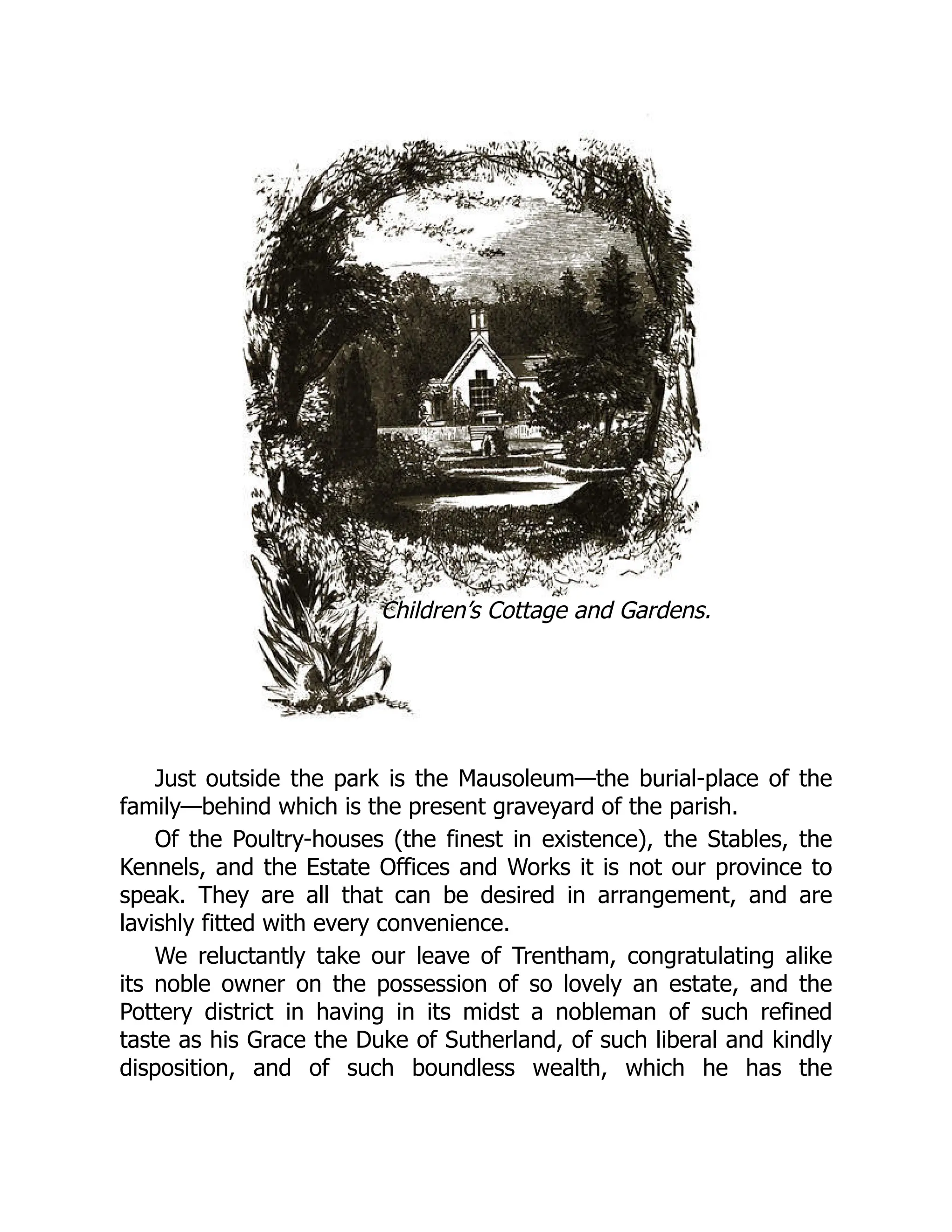 Children’s Cottage and Gardens.
Just outside the park is the Mausoleum—the burial-place of the
family—behind which is the present graveyard of the parish.
Of the Poultry-houses (the finest in existence), the Stables, the
Kennels, and the Estate Offices and Works it is not our province to
speak. They are all that can be desired in arrangement, and are
lavishly fitted with every convenience.
We reluctantly take our leave of Trentham, congratulating alike
its noble owner on the possession of so lovely an estate, and the
Pottery district in having in its midst a nobleman of such refined
taste as his Grace the Duke of Sutherland, of such liberal and kindly
disposition, and of such boundless wealth, which he has the
 