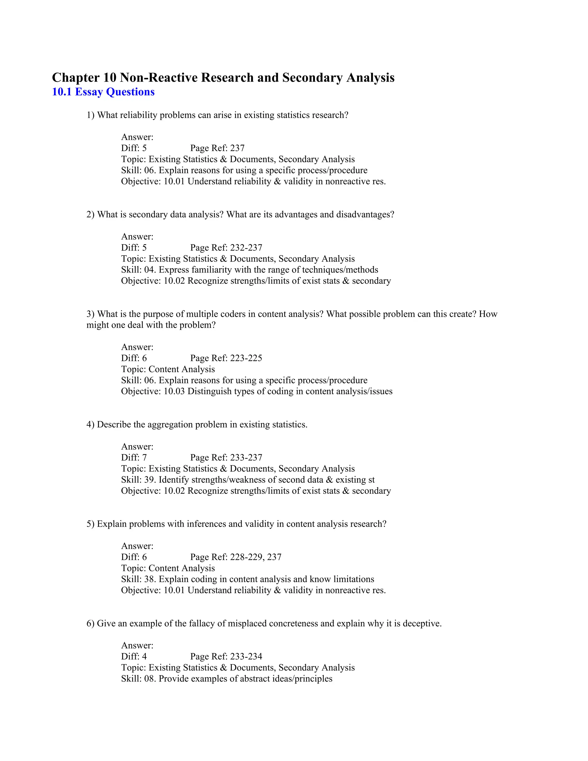 Chapter 10 Non-Reactive Research and Secondary Analysis
10.1 Essay Questions
1) What reliability problems can arise in existing statistics research?
Answer:
Diff: 5 Page Ref: 237
Topic: Existing Statistics & Documents, Secondary Analysis
Skill: 06. Explain reasons for using a specific process/procedure
Objective: 10.01 Understand reliability & validity in nonreactive res.
2) What is secondary data analysis? What are its advantages and disadvantages?
Answer:
Diff: 5 Page Ref: 232-237
Topic: Existing Statistics & Documents, Secondary Analysis
Skill: 04. Express familiarity with the range of techniques/methods
Objective: 10.02 Recognize strengths/limits of exist stats & secondary
3) What is the purpose of multiple coders in content analysis? What possible problem can this create? How
might one deal with the problem?
Answer:
Diff: 6 Page Ref: 223-225
Topic: Content Analysis
Skill: 06. Explain reasons for using a specific process/procedure
Objective: 10.03 Distinguish types of coding in content analysis/issues
4) Describe the aggregation problem in existing statistics.
Answer:
Diff: 7 Page Ref: 233-237
Topic: Existing Statistics & Documents, Secondary Analysis
Skill: 39. Identify strengths/weakness of second data & existing st
Objective: 10.02 Recognize strengths/limits of exist stats & secondary
5) Explain problems with inferences and validity in content analysis research?
Answer:
Diff: 6 Page Ref: 228-229, 237
Topic: Content Analysis
Skill: 38. Explain coding in content analysis and know limitations
Objective: 10.01 Understand reliability & validity in nonreactive res.
6) Give an example of the fallacy of misplaced concreteness and explain why it is deceptive.
Answer:
Diff: 4 Page Ref: 233-234
Topic: Existing Statistics & Documents, Secondary Analysis
Skill: 08. Provide examples of abstract ideas/principles
 