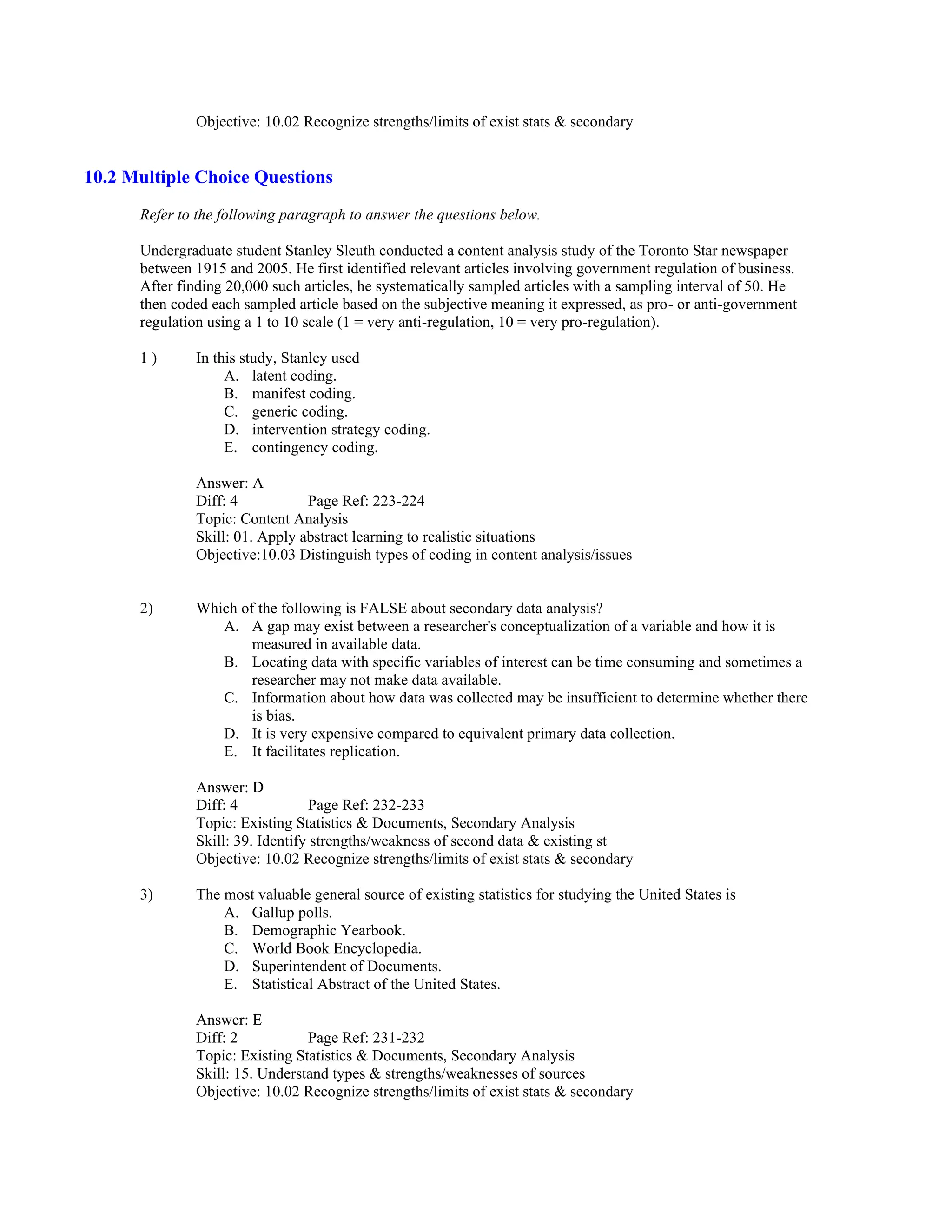 Objective: 10.02 Recognize strengths/limits of exist stats & secondary
10.2 Multiple Choice Questions
Refer to the following paragraph to answer the questions below.
Undergraduate student Stanley Sleuth conducted a content analysis study of the Toronto Star newspaper
between 1915 and 2005. He first identified relevant articles involving government regulation of business.
After finding 20,000 such articles, he systematically sampled articles with a sampling interval of 50. He
then coded each sampled article based on the subjective meaning it expressed, as pro- or anti-government
regulation using a 1 to 10 scale (1 = very anti-regulation, 10 = very pro-regulation).
1 ) In this study, Stanley used
A. latent coding.
B. manifest coding.
C. generic coding.
D. intervention strategy coding.
E. contingency coding.
Answer: A
Diff: 4 Page Ref: 223-224
Topic: Content Analysis
Skill: 01. Apply abstract learning to realistic situations
Objective:10.03 Distinguish types of coding in content analysis/issues
2) Which of the following is FALSE about secondary data analysis?
A. A gap may exist between a researcher's conceptualization of a variable and how it is
measured in available data.
B. Locating data with specific variables of interest can be time consuming and sometimes a
researcher may not make data available.
C. Information about how data was collected may be insufficient to determine whether there
is bias.
D. It is very expensive compared to equivalent primary data collection.
E. It facilitates replication.
Answer: D
Diff: 4 Page Ref: 232-233
Topic: Existing Statistics & Documents, Secondary Analysis
Skill: 39. Identify strengths/weakness of second data & existing st
Objective: 10.02 Recognize strengths/limits of exist stats & secondary
3) The most valuable general source of existing statistics for studying the United States is
A. Gallup polls.
B. Demographic Yearbook.
C. World Book Encyclopedia.
D. Superintendent of Documents.
E. Statistical Abstract of the United States.
Answer: E
Diff: 2 Page Ref: 231-232
Topic: Existing Statistics & Documents, Secondary Analysis
Skill: 15. Understand types & strengths/weaknesses of sources
Objective: 10.02 Recognize strengths/limits of exist stats & secondary
 