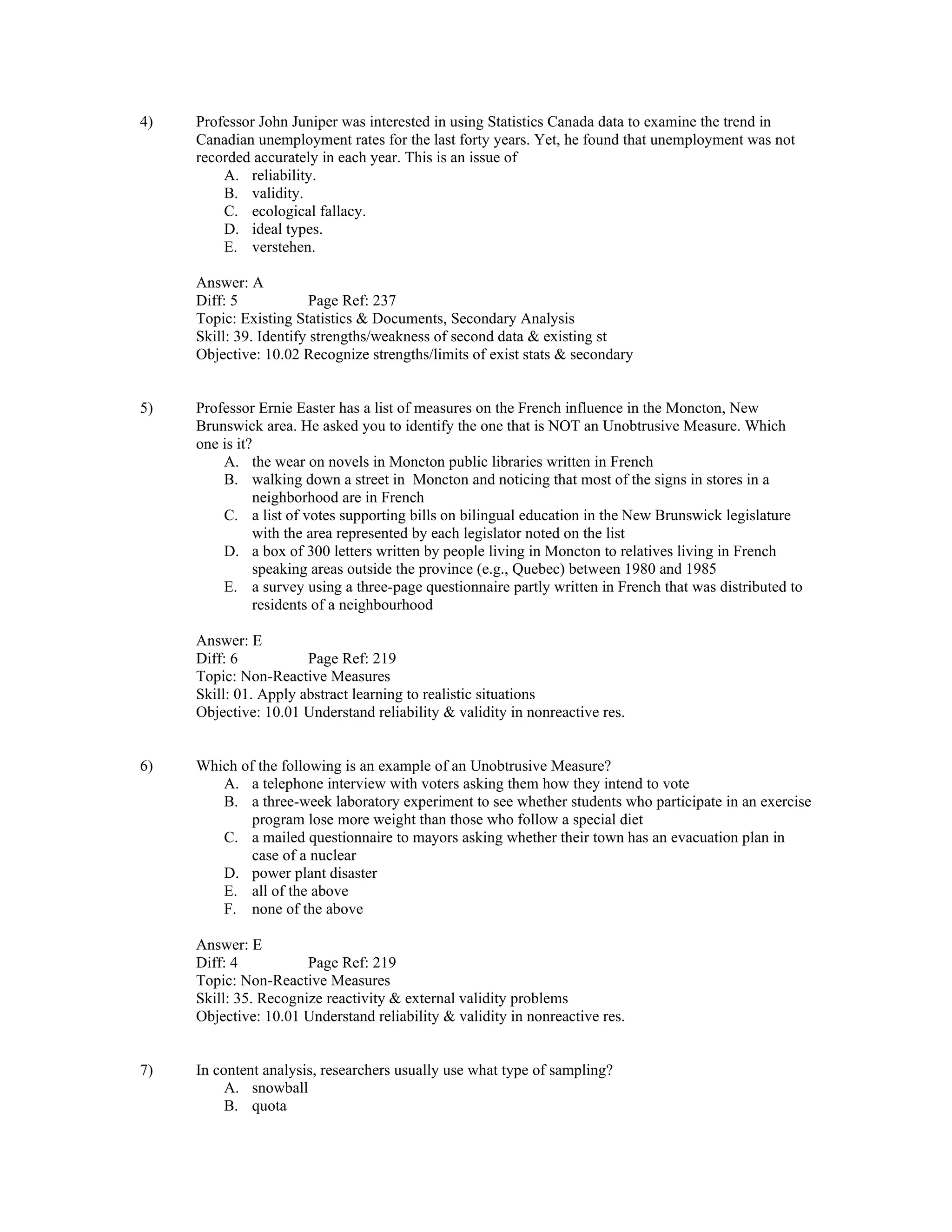 4) Professor John Juniper was interested in using Statistics Canada data to examine the trend in
Canadian unemployment rates for the last forty years. Yet, he found that unemployment was not
recorded accurately in each year. This is an issue of
A. reliability.
B. validity.
C. ecological fallacy.
D. ideal types.
E. verstehen.
Answer: A
Diff: 5 Page Ref: 237
Topic: Existing Statistics & Documents, Secondary Analysis
Skill: 39. Identify strengths/weakness of second data & existing st
Objective: 10.02 Recognize strengths/limits of exist stats & secondary
5) Professor Ernie Easter has a list of measures on the French influence in the Moncton, New
Brunswick area. He asked you to identify the one that is NOT an Unobtrusive Measure. Which
one is it?
A. the wear on novels in Moncton public libraries written in French
B. walking down a street in Moncton and noticing that most of the signs in stores in a
neighborhood are in French
C. a list of votes supporting bills on bilingual education in the New Brunswick legislature
with the area represented by each legislator noted on the list
D. a box of 300 letters written by people living in Moncton to relatives living in French
speaking areas outside the province (e.g., Quebec) between 1980 and 1985
E. a survey using a three-page questionnaire partly written in French that was distributed to
residents of a neighbourhood
Answer: E
Diff: 6 Page Ref: 219
Topic: Non-Reactive Measures
Skill: 01. Apply abstract learning to realistic situations
Objective: 10.01 Understand reliability & validity in nonreactive res.
6) Which of the following is an example of an Unobtrusive Measure?
A. a telephone interview with voters asking them how they intend to vote
B. a three-week laboratory experiment to see whether students who participate in an exercise
program lose more weight than those who follow a special diet
C. a mailed questionnaire to mayors asking whether their town has an evacuation plan in
case of a nuclear
D. power plant disaster
E. all of the above
F. none of the above
Answer: E
Diff: 4 Page Ref: 219
Topic: Non-Reactive Measures
Skill: 35. Recognize reactivity & external validity problems
Objective: 10.01 Understand reliability & validity in nonreactive res.
7) In content analysis, researchers usually use what type of sampling?
A. snowball
B. quota
 