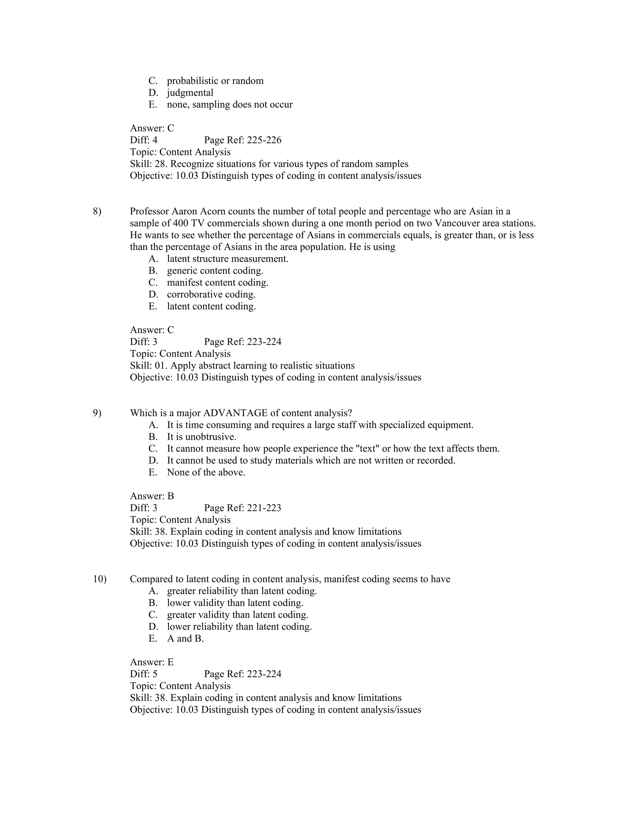 C. probabilistic or random
D. judgmental
E. none, sampling does not occur
Answer: C
Diff: 4 Page Ref: 225-226
Topic: Content Analysis
Skill: 28. Recognize situations for various types of random samples
Objective: 10.03 Distinguish types of coding in content analysis/issues
8) Professor Aaron Acorn counts the number of total people and percentage who are Asian in a
sample of 400 TV commercials shown during a one month period on two Vancouver area stations.
He wants to see whether the percentage of Asians in commercials equals, is greater than, or is less
than the percentage of Asians in the area population. He is using
A. latent structure measurement.
B. generic content coding.
C. manifest content coding.
D. corroborative coding.
E. latent content coding.
Answer: C
Diff: 3 Page Ref: 223-224
Topic: Content Analysis
Skill: 01. Apply abstract learning to realistic situations
Objective: 10.03 Distinguish types of coding in content analysis/issues
9) Which is a major ADVANTAGE of content analysis?
A. It is time consuming and requires a large staff with specialized equipment.
B. It is unobtrusive.
C. It cannot measure how people experience the "text" or how the text affects them.
D. It cannot be used to study materials which are not written or recorded.
E. None of the above.
Answer: B
Diff: 3 Page Ref: 221-223
Topic: Content Analysis
Skill: 38. Explain coding in content analysis and know limitations
Objective: 10.03 Distinguish types of coding in content analysis/issues
10) Compared to latent coding in content analysis, manifest coding seems to have
A. greater reliability than latent coding.
B. lower validity than latent coding.
C. greater validity than latent coding.
D. lower reliability than latent coding.
E. A and B.
Answer: E
Diff: 5 Page Ref: 223-224
Topic: Content Analysis
Skill: 38. Explain coding in content analysis and know limitations
Objective: 10.03 Distinguish types of coding in content analysis/issues
 