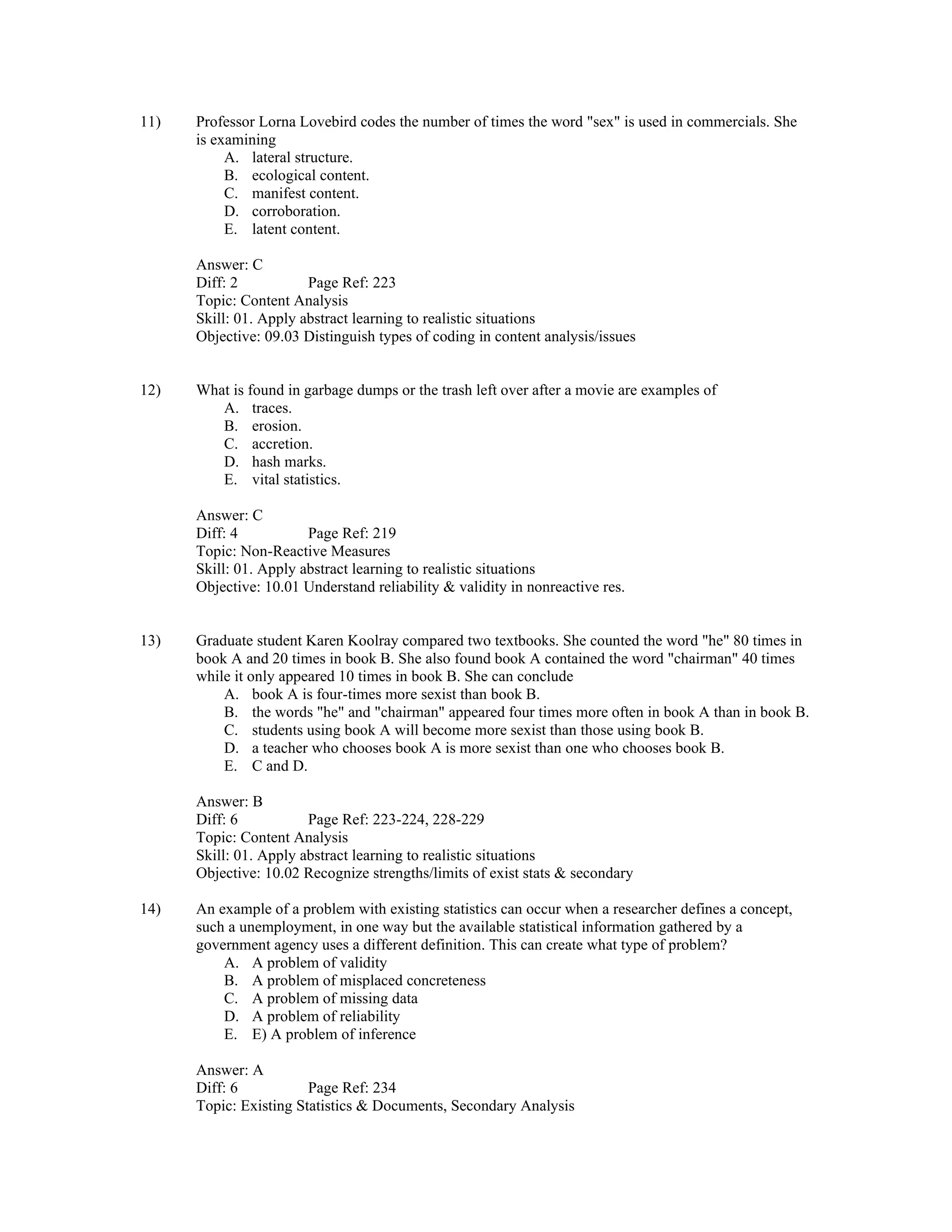 11) Professor Lorna Lovebird codes the number of times the word "sex" is used in commercials. She
is examining
A. lateral structure.
B. ecological content.
C. manifest content.
D. corroboration.
E. latent content.
Answer: C
Diff: 2 Page Ref: 223
Topic: Content Analysis
Skill: 01. Apply abstract learning to realistic situations
Objective: 09.03 Distinguish types of coding in content analysis/issues
12) What is found in garbage dumps or the trash left over after a movie are examples of
A. traces.
B. erosion.
C. accretion.
D. hash marks.
E. vital statistics.
Answer: C
Diff: 4 Page Ref: 219
Topic: Non-Reactive Measures
Skill: 01. Apply abstract learning to realistic situations
Objective: 10.01 Understand reliability & validity in nonreactive res.
13) Graduate student Karen Koolray compared two textbooks. She counted the word "he" 80 times in
book A and 20 times in book B. She also found book A contained the word "chairman" 40 times
while it only appeared 10 times in book B. She can conclude
A. book A is four-times more sexist than book B.
B. the words "he" and "chairman" appeared four times more often in book A than in book B.
C. students using book A will become more sexist than those using book B.
D. a teacher who chooses book A is more sexist than one who chooses book B.
E. C and D.
Answer: B
Diff: 6 Page Ref: 223-224, 228-229
Topic: Content Analysis
Skill: 01. Apply abstract learning to realistic situations
Objective: 10.02 Recognize strengths/limits of exist stats & secondary
14) An example of a problem with existing statistics can occur when a researcher defines a concept,
such a unemployment, in one way but the available statistical information gathered by a
government agency uses a different definition. This can create what type of problem?
A. A problem of validity
B. A problem of misplaced concreteness
C. A problem of missing data
D. A problem of reliability
E. E) A problem of inference
Answer: A
Diff: 6 Page Ref: 234
Topic: Existing Statistics & Documents, Secondary Analysis
 