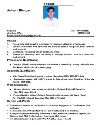 RESUME
Ashvani Bhargav
Singhana Mob: 09694175683
Jhunjhnu (RAJ.) 08685069513
E-mail: ashvanibhargav@gmail.com
Objective
1. Resourceful at strategizing techniques for maximum utilization of manpower.
2. Exhibits and honest work ethic with the ability to excel in fast-paced, time- sensitive
environments.
3. Comfortable in working with all personality types.
4. Exceptional versatility with the ability to manage multiple tasks in a pressured
environment.
Professional Qualification
• One year (ADHN) advance Diploma in hardware & networking during 2008-2009 from
Shokeenda Electro Ltd. Chirawa (Raj.)
Academic Qualification
• M.A. Passed Rajasthan University , Jaipur (Rajasthan) (55%) 2009-2010 Arts
• Graduation passed with 59.27% marks in Arts stream from Rajasthan University
during 2005-2008.
Work Experience
• Worked with m/s Lark Laboratories India Ltd. Bhiwadi (Raj) as IT Executive
(May 2010 to April 2014)
• Present Working with m/s Talbros Automotive Components Ltd Bawal (Hary.)
As IT & ERP (Integral) Executive (May 2014 toTill date)
Current Job Profile
 To maintain, monitor all the Network & Hardware Equipment & Troubleshoot their
problems.
 To Monitor (win 2003) and their clients and troubleshoot their problems.
 Configure and troubleshooting of Internet & Mail Services like Outlook Express, MS-
Outlook, Web Mail & also looking third party Mail Server .
 Troubleshooting of OS problems (Win XP, 2003, Vista, Win.7,8)
 