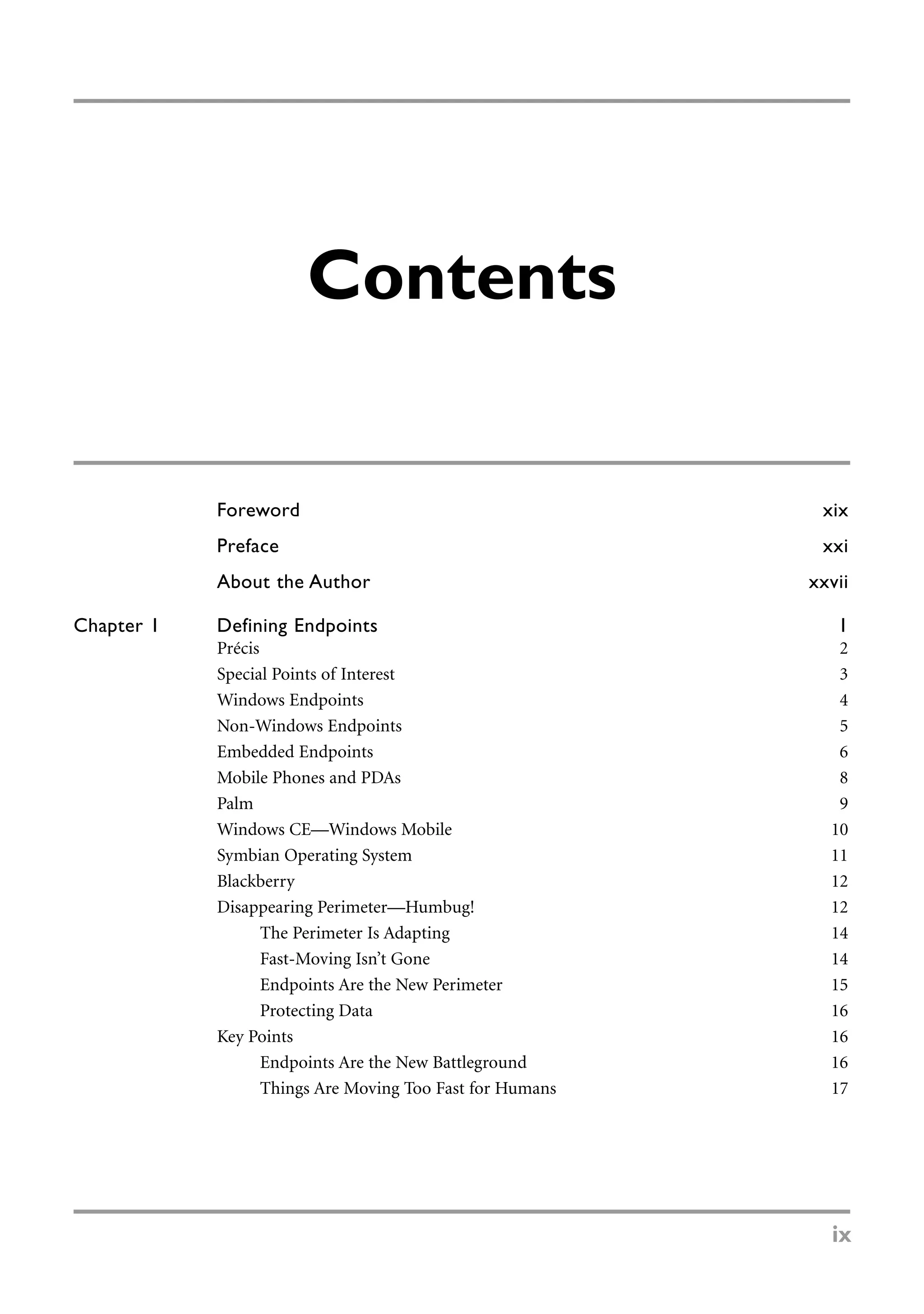 Foreword xix
Preface xxi
About the Author xxvii
Chapter 1 Defining Endpoints 1
Précis 2
Special Points of Interest 3
Windows Endpoints 4
Non-Windows Endpoints 5
Embedded Endpoints 6
Mobile Phones and PDAs 8
Palm 9
Windows CE—Windows Mobile 10
Symbian Operating System 11
Blackberry 12
Disappearing Perimeter—Humbug! 12
The Perimeter Is Adapting 14
Fast-Moving Isn’t Gone 14
Endpoints Are the New Perimeter 15
Protecting Data 16
Key Points 16
Endpoints Are the New Battleground 16
Things Are Moving Too Fast for Humans 17
Contents
ix
 