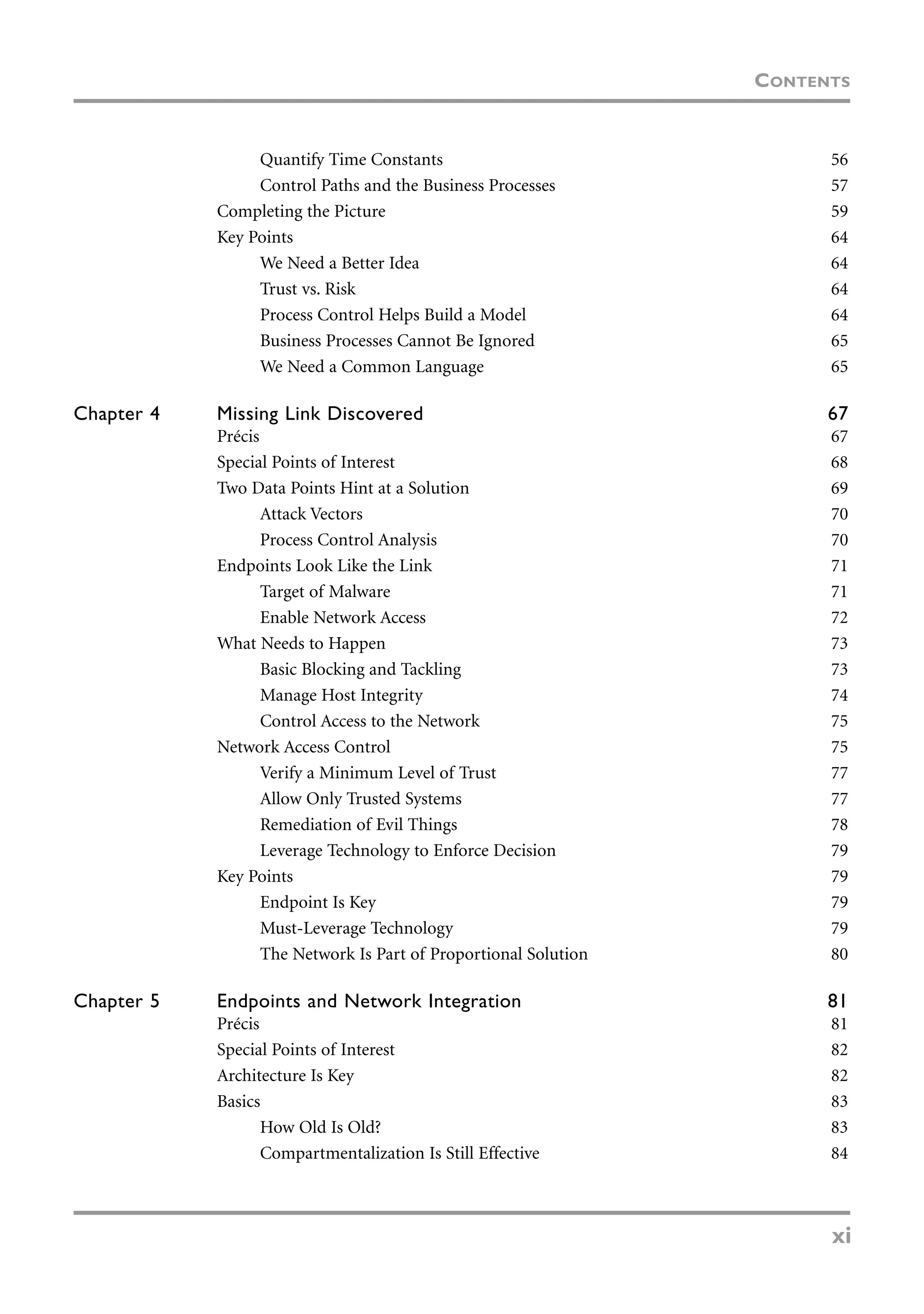 Quantify Time Constants 56
Control Paths and the Business Processes 57
Completing the Picture 59
Key Points 64
We Need a Better Idea 64
Trust vs. Risk 64
Process Control Helps Build a Model 64
Business Processes Cannot Be Ignored 65
We Need a Common Language 65
Chapter 4 Missing Link Discovered 67
Précis 67
Special Points of Interest 68
Two Data Points Hint at a Solution 69
Attack Vectors 70
Process Control Analysis 70
Endpoints Look Like the Link 71
Target of Malware 71
Enable Network Access 72
What Needs to Happen 73
Basic Blocking and Tackling 73
Manage Host Integrity 74
Control Access to the Network 75
Network Access Control 75
Verify a Minimum Level of Trust 77
Allow Only Trusted Systems 77
Remediation of Evil Things 78
Leverage Technology to Enforce Decision 79
Key Points 79
Endpoint Is Key 79
Must-Leverage Technology 79
The Network Is Part of Proportional Solution 80
Chapter 5 Endpoints and Network Integration 81
Précis 81
Special Points of Interest 82
Architecture Is Key 82
Basics 83
How Old Is Old? 83
Compartmentalization Is Still Effective 84
CONTENTS
xi
 