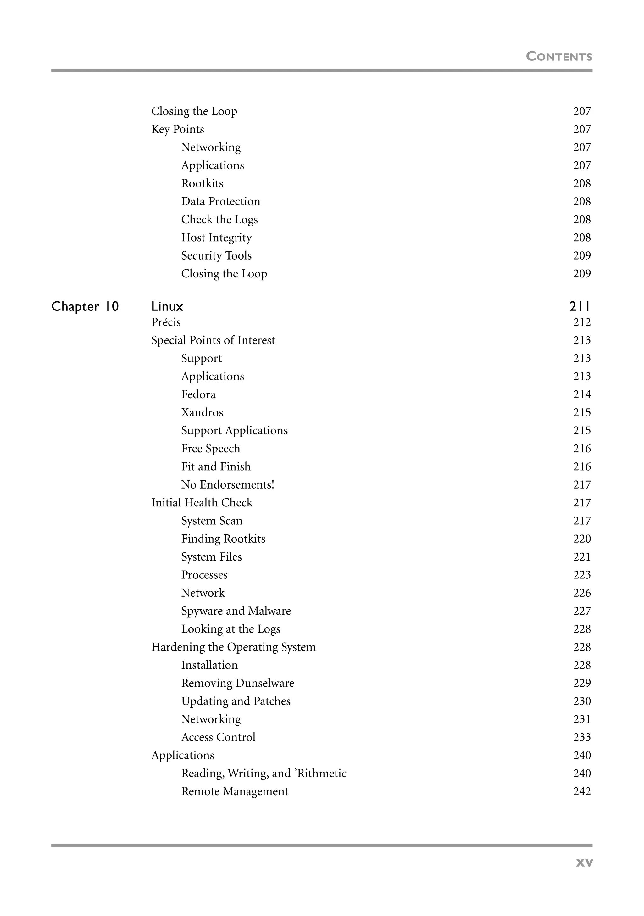 Closing the Loop 207
Key Points 207
Networking 207
Applications 207
Rootkits 208
Data Protection 208
Check the Logs 208
Host Integrity 208
Security Tools 209
Closing the Loop 209
Chapter 10 Linux 211
Précis 212
Special Points of Interest 213
Support 213
Applications 213
Fedora 214
Xandros 215
Support Applications 215
Free Speech 216
Fit and Finish 216
No Endorsements! 217
Initial Health Check 217
System Scan 217
Finding Rootkits 220
System Files 221
Processes 223
Network 226
Spyware and Malware 227
Looking at the Logs 228
Hardening the Operating System 228
Installation 228
Removing Dunselware 229
Updating and Patches 230
Networking 231
Access Control 233
Applications 240
Reading, Writing, and ’Rithmetic 240
Remote Management 242
CONTENTS
xv
 