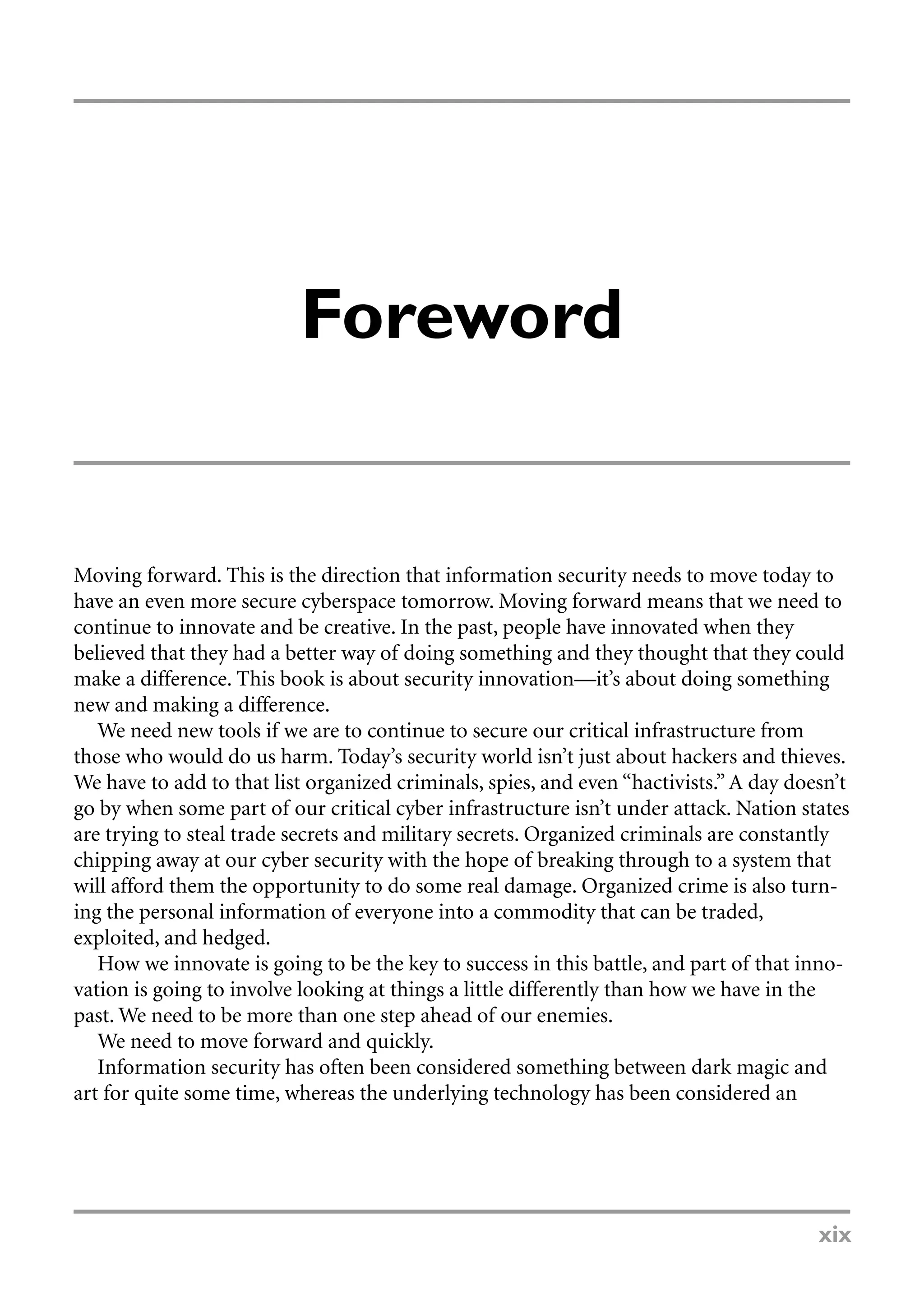 Foreword
Moving forward. This is the direction that information security needs to move today to
have an even more secure cyberspace tomorrow. Moving forward means that we need to
continue to innovate and be creative. In the past, people have innovated when they
believed that they had a better way of doing something and they thought that they could
make a difference. This book is about security innovation—it’s about doing something
new and making a difference.
We need new tools if we are to continue to secure our critical infrastructure from
those who would do us harm. Today’s security world isn’t just about hackers and thieves.
We have to add to that list organized criminals, spies, and even “hactivists.” A day doesn’t
go by when some part of our critical cyber infrastructure isn’t under attack. Nation states
are trying to steal trade secrets and military secrets. Organized criminals are constantly
chipping away at our cyber security with the hope of breaking through to a system that
will afford them the opportunity to do some real damage. Organized crime is also turn-
ing the personal information of everyone into a commodity that can be traded,
exploited, and hedged.
How we innovate is going to be the key to success in this battle, and part of that inno-
vation is going to involve looking at things a little differently than how we have in the
past. We need to be more than one step ahead of our enemies.
We need to move forward and quickly.
Information security has often been considered something between dark magic and
art for quite some time, whereas the underlying technology has been considered an
xix
 