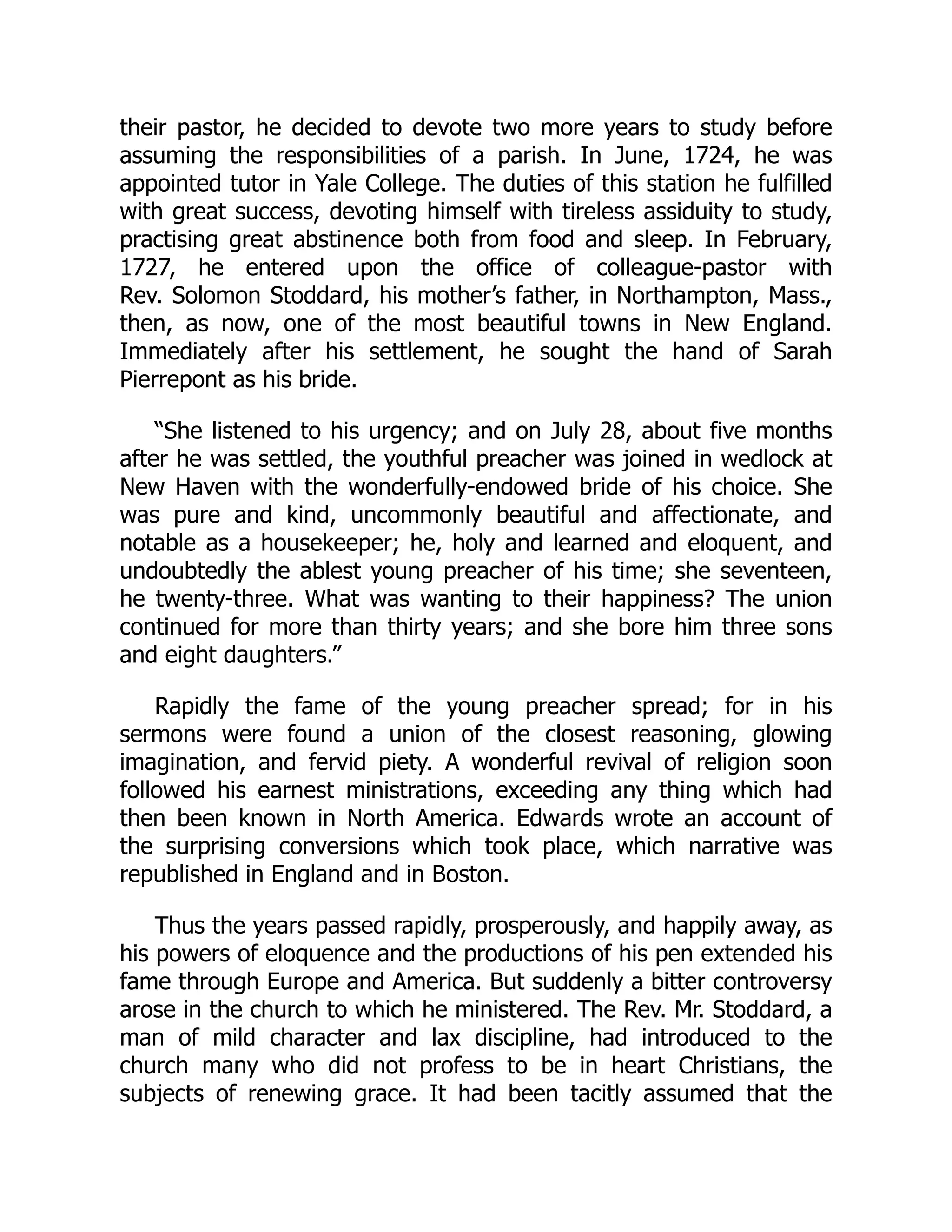 their pastor, he decided to devote two more years to study before
assuming the responsibilities of a parish. In June, 1724, he was
appointed tutor in Yale College. The duties of this station he fulfilled
with great success, devoting himself with tireless assiduity to study,
practising great abstinence both from food and sleep. In February,
1727, he entered upon the office of colleague-pastor with
Rev. Solomon Stoddard, his mother’s father, in Northampton, Mass.,
then, as now, one of the most beautiful towns in New England.
Immediately after his settlement, he sought the hand of Sarah
Pierrepont as his bride.
“She listened to his urgency; and on July 28, about five months
after he was settled, the youthful preacher was joined in wedlock at
New Haven with the wonderfully-endowed bride of his choice. She
was pure and kind, uncommonly beautiful and affectionate, and
notable as a housekeeper; he, holy and learned and eloquent, and
undoubtedly the ablest young preacher of his time; she seventeen,
he twenty-three. What was wanting to their happiness? The union
continued for more than thirty years; and she bore him three sons
and eight daughters.”
Rapidly the fame of the young preacher spread; for in his
sermons were found a union of the closest reasoning, glowing
imagination, and fervid piety. A wonderful revival of religion soon
followed his earnest ministrations, exceeding any thing which had
then been known in North America. Edwards wrote an account of
the surprising conversions which took place, which narrative was
republished in England and in Boston.
Thus the years passed rapidly, prosperously, and happily away, as
his powers of eloquence and the productions of his pen extended his
fame through Europe and America. But suddenly a bitter controversy
arose in the church to which he ministered. The Rev. Mr. Stoddard, a
man of mild character and lax discipline, had introduced to the
church many who did not profess to be in heart Christians, the
subjects of renewing grace. It had been tacitly assumed that the
 